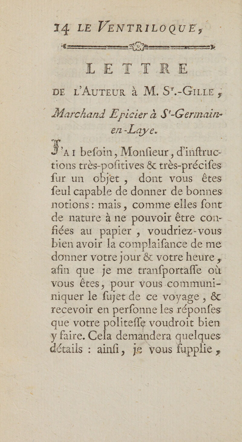 ‘€ ren FC 7 mme menempeeenene y LETTRE DE L'AUTEUR à M. S'.-GILtE ; © Marchand E picier à $'-Gerinain- en-Laye. L] A1 befoin, Monfieur, d'inftruc- tions très-politives &amp; très-précifes fur un objet, dont vous êtes feul capable de donner de bonnes notions : mais, comme elles font de nature à ne pouvoir être con- fiées au papier , voudriez-vous bien avoir la complaifance de me donner votre jour &amp; votre heure, afin que je me tranfportafle où vous êtes, pour vous cCommuni- niquer le fuget de ce voyage , &amp; recevoir en perfonne les réponfes que votre politeffe voudroit bien y faire. Cela demandera quelques détails : ainfi, je vous fupplie,