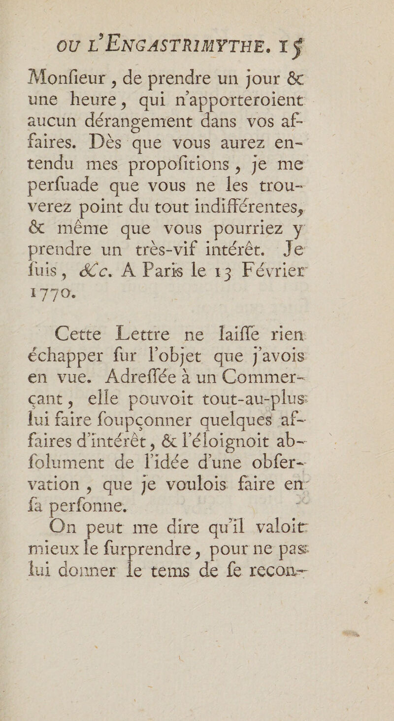 Monfieur , de prendre un jour &amp; une heure, qui n'apporteroient aucun dérangement dans vos af- faires. Dès que vous aurez en- tendu mes propofitions , je me perfuade que vous ne les trou- verez point du tout indifférentes, &amp; même que vous pourriez y prendre un très-vif intérêt. Je fuis, &amp;c. À Paris le 13 Février 1770. Gette Léèrtre ne fafle rien: échapper fur l'objet que J'avois en vue. Adreffée à un Commer- çant, elle pouvoit tout-au-plus: lui faire foupconner quelques af- faires d'intérêt, &amp; l'éloignoiït ab- folument de l’idée d’une obfer-- vation , que Je voulois faire en- fa perfonne. | ci On peut me dire qu'il valoit mieux le furprendre, pour ne pas lui donner Île tems de fe recon-