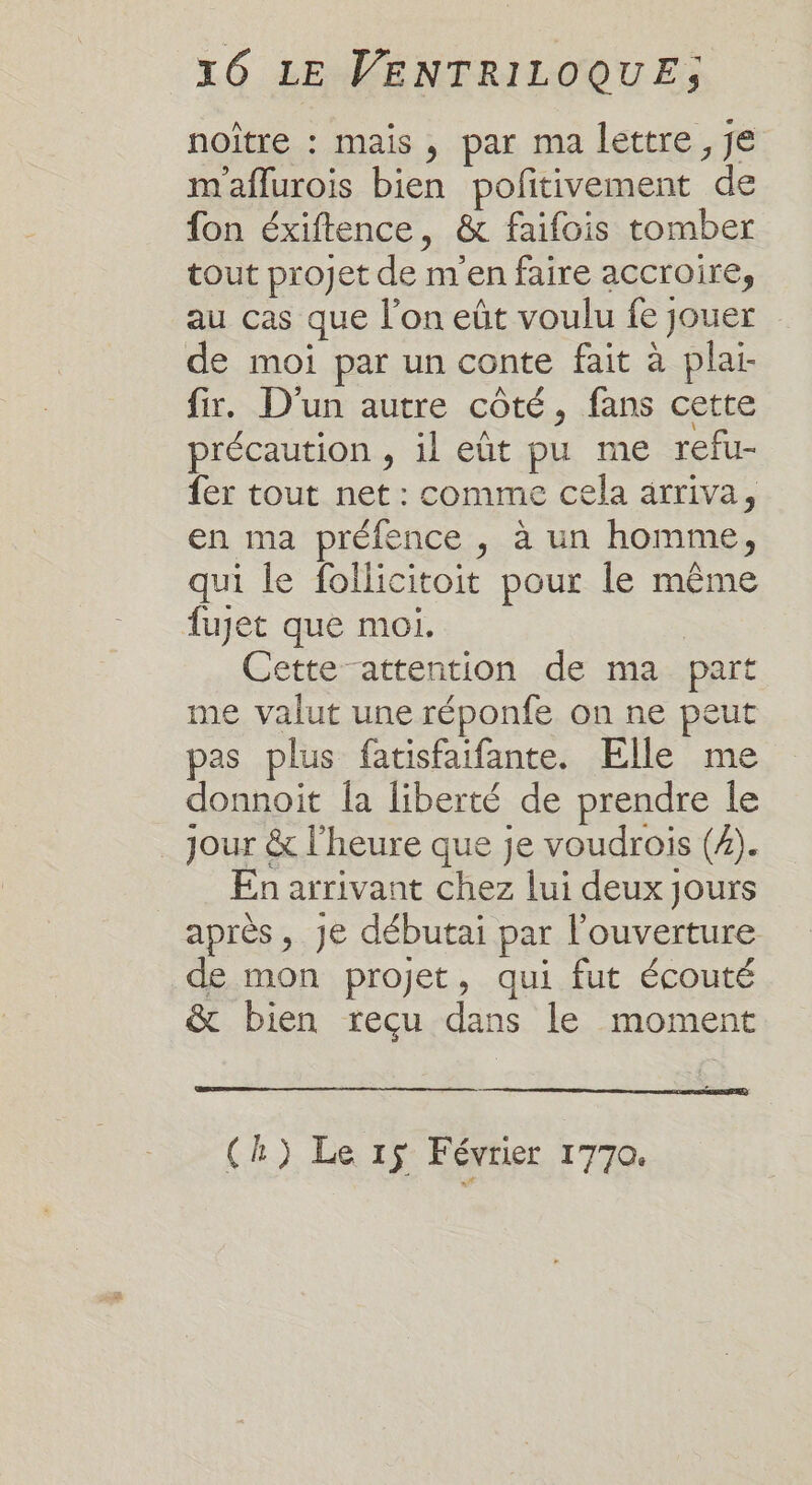 noître : mais, par ma lettre , je m'aflurois bien pofitivement de fon éxiftence, &amp; faifois tomber tout projet de m'en faire accroire, au cas que l’on eût voulu fe jouer de moi par un conte fait à plaï fir. D'un autre côté, fans cette précaution , il eût pu me refu- fer tout net : comme cela arriva, en ma préfence , à un homme, qui le follicitoit pour le même fuyet que moi. Cette attention de ma part me valut une réponfe on ne peut pas plus fatisfaifante. Elle me donnoit la liberté de prendre le . Jour &amp; l'heure que je voudrois (2). En arrivant chez lui deux jours après, Je débutai par l'ouverture de mon projet, qui fut écouté &amp; bien recu dans le moment (h) Le 15 Février 1770.