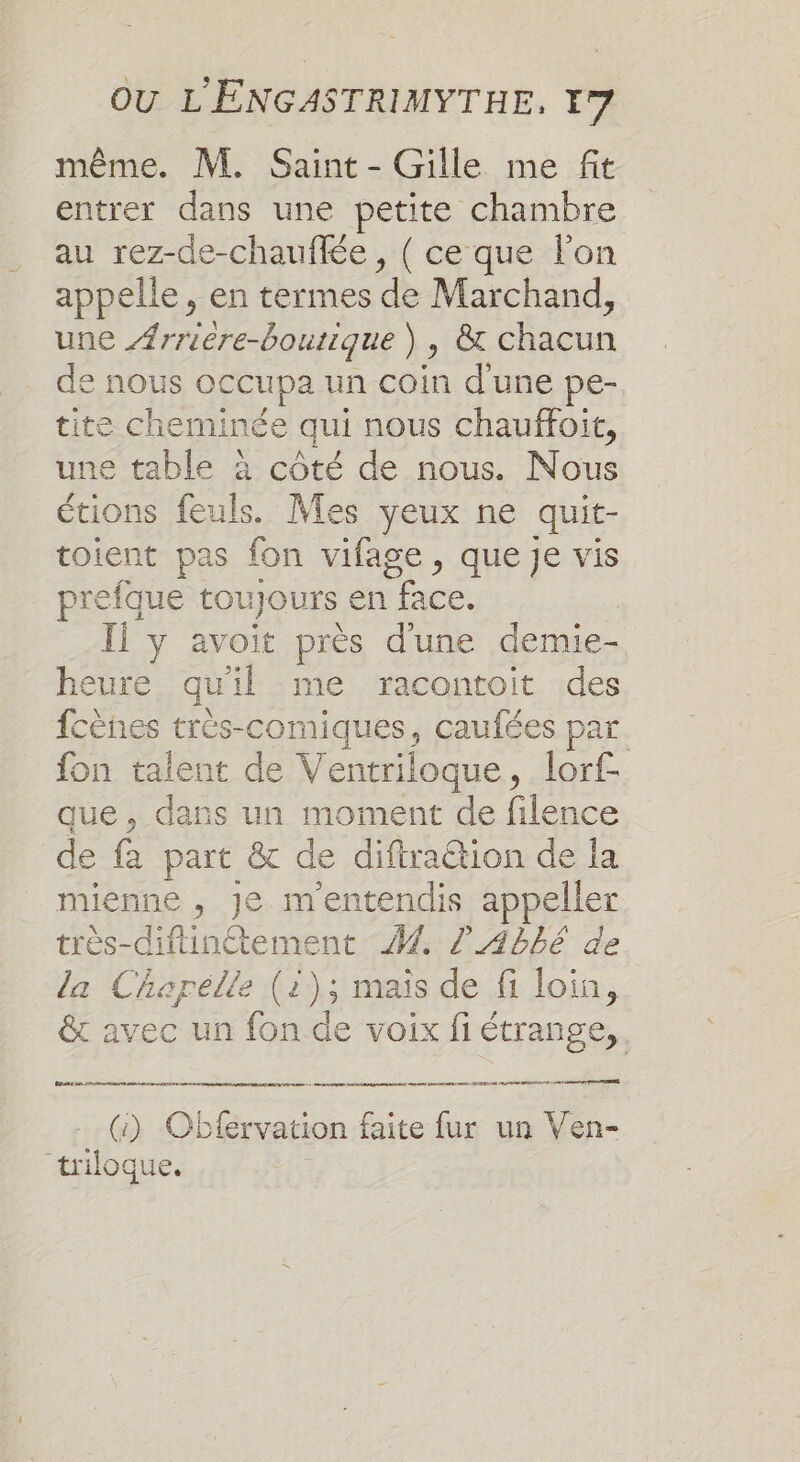 même. M. Saint - Gille me fit entrer dans une petite chambre au rez-de-chauffée, ( ce que l'on appelle, en termes de Marchand, une #rriere-boutique ) , &amp; chacun de nous occupa un coin d'une pe- tite cheminée qui nous chauffoit, une table à côté de nous. Nous étions feuls. Mes yeux ne quit- toient pas fon vifage, que je vis prefque toujours en face. Il y avoit près d'une demie- heure qu'il me racontoit des fcènes très-comiques, caufées par. fon talent de Ventriloque, lorf- que, dans un moment de filence de fa part &amp; de diftra@ion de la mienne , Je mentendis appeller très-diftinétement 4 2 4bbé de la Chapelle (1); mais de fi loin, &amp;c avec un fon de voix fi étrange, LES om OU MR ND EE Ed TPE (:) Obfervation faite fur un Ven- “triloque.