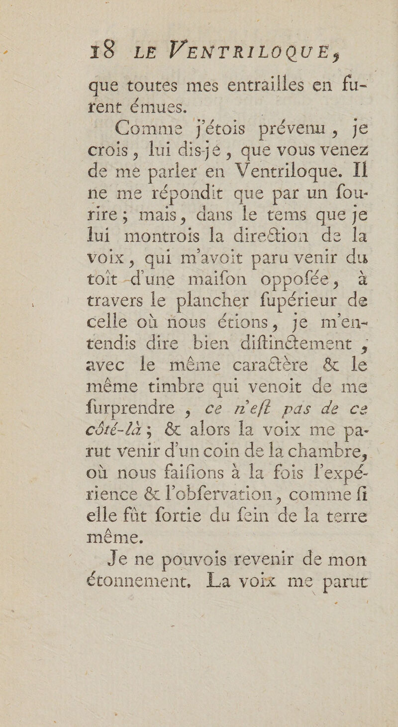 que toutes mes entrailles en fu- rent émuess. | | Comme j'étois prévenu, je crois, lui disjé, que vous venez de me parler en Ventriloque. II ne me répondit que par un fou- rire; mais, dans le tems que je lui montrois la direftion de la Voix, qui mavoit paru venir du toit d'une maifon oppofée, à travers le plancher fupérieur de celle où nous étions, je men- tendis dire bien diftin@tement , avec le ‘ineme caratiere .&amp; le même timbre qui venoit de me furprendre , ce n'efl pas de ce côré-là ; &amp; alors la voix me pa- rut venir d'un coin de la chambre, où nous faifions à la fois l'expé- rience &amp; l'obfervation, comme fi elle füt fortie du fein de la terre même. | Je ne pouvois revenir de mon étonnement, La voix me parut