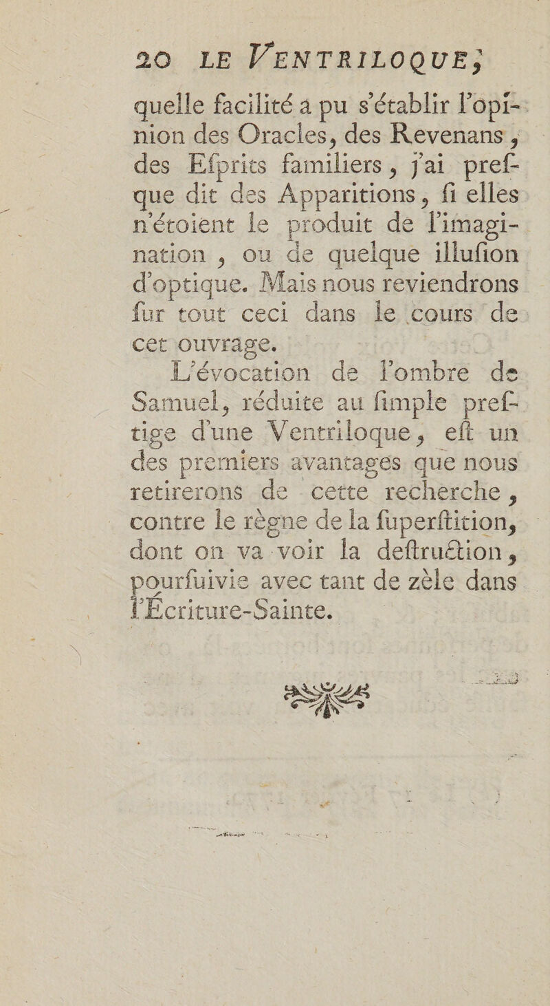 quelle facilité 4 pu s'établir l'opi-. nion des Oracles, des Revenans, des Efprits familiers, J'ai pref que dit des Apparitions, fi elles nétoient le produit de l'imagi- nation , ou de quelque illufion d'optique. Mais nous reviendrons fur tout ceci dans le cours de: cet ouvrage. | L’évocation de lombre de Samuel, réduite au fimple pref- tige dune Ventriloque, eft un des premiers avantages que nous retirerons de cette recherche, contre le règne de la fuperftition, dont on va voir la deftruétion, ourfuivie avec tant de zèle dans l'Écriture-Sainte. RER ses Etap UT