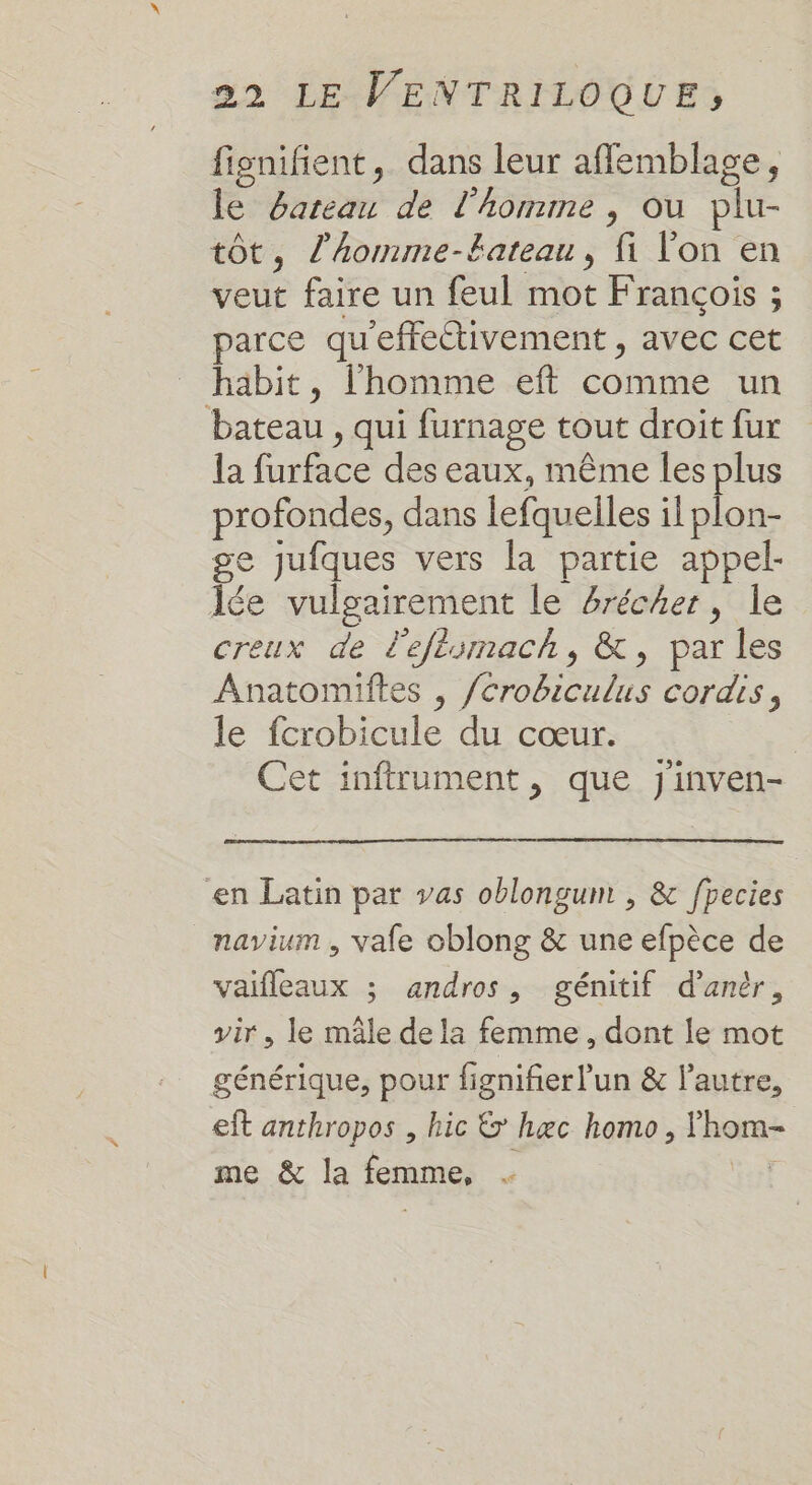 fignifient, dans leur affemblage, le bateau de l’homme , ou plu- tôt, l’homme-tateau, fi lon en veut faire un feul mot François ; parce qu'effectivement , avec cet häbit, l’homme eft comme un bateau , qui furnage tout droit fur la furface des eaux, même les plus profondes, dans lefquelles il plon- ge jufques vers la partie appel- lée vulgairement le 4récher, le creux de l'eftomach, &amp;, par les Anatomiftes , /crobiculus cordis, le fcrobicule du cœur. | Cet inftrument, que J'inven- en Latin par vas oblongum , &amp; fpecies navium , vale oblong &amp; une efpèce de vaifleaux ; andros, génitif d’antr, vir, le mâle de la femme, dont le mot générique, pour fignifier l’un &amp; l’autre, eft anthropos , hic &amp; hæc homo, lhom- me &amp; la femme,