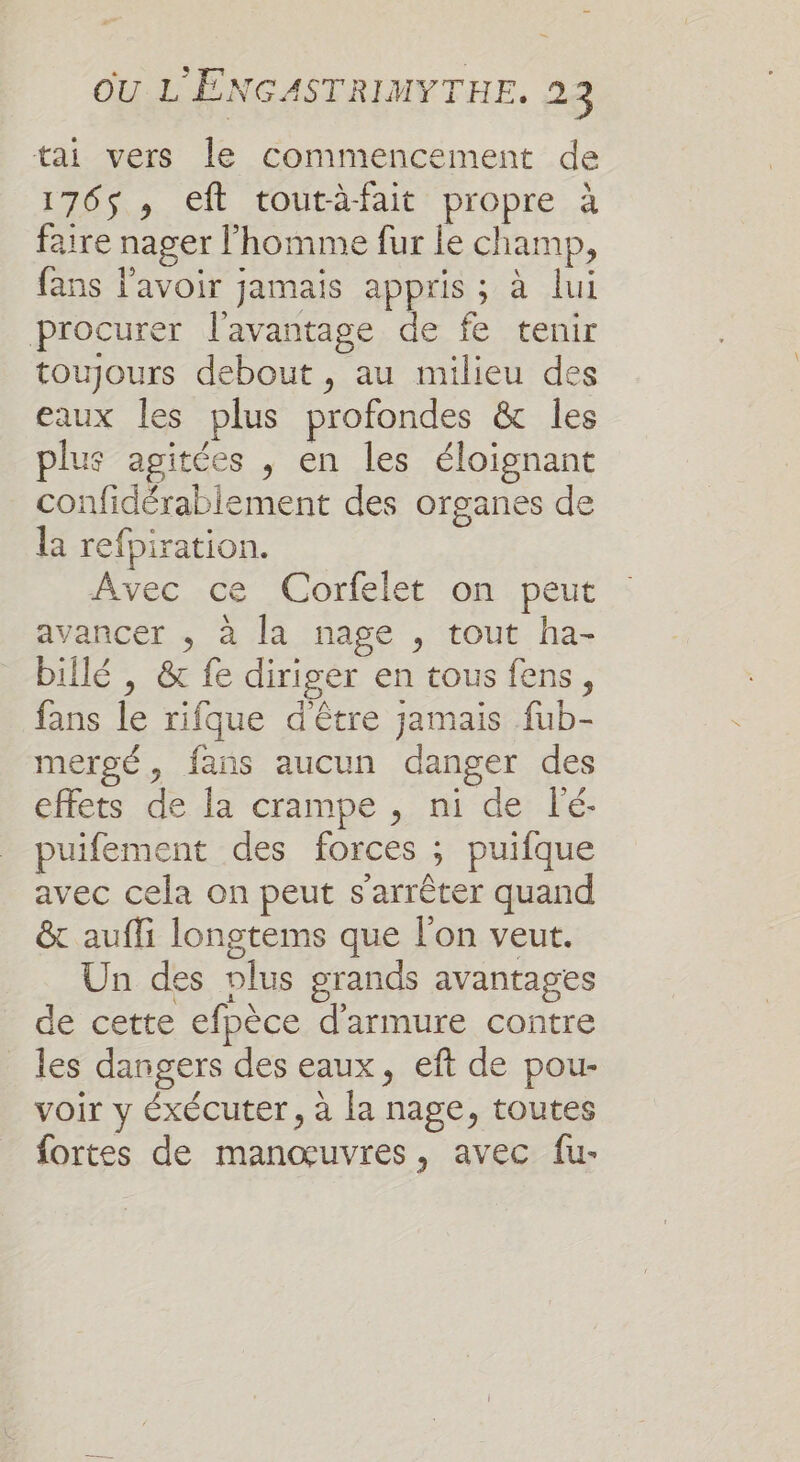 tai vers le commencement de 176$, eft toutàfait propre à faire nager l’homme fur Le champ, fans l'avoir jamais appris ; à lui procurer l'avantage de fe tenir toujours debout , au milieu des eaux les plus profondes &amp; les plus agitées , en les éloignant confidérablement des organes de la refpiration. Avec ce Corfelet on peut avancer ; à la nage , tout ha- billé , &amp; fe diriger en tous fens, fans le rifque d'être jamais fub- mergé, fans aucun danger des effets de la crampe , ni de l'é- puifement des forces ; puifque avec cela on peut s'arrêter quand &amp; aufli longtems que l'on veut. Un des plus grands avantages de cette efpèce d'armure contre _ les dangers des eaux, eft de pou- voir y éxécuter, à la nage, toutes fortes de manœuvres, avec fu-