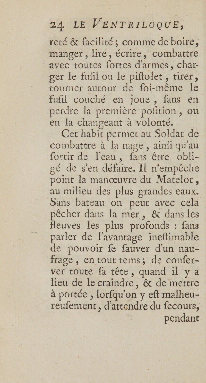 reté &amp; facilité ; comme de boire, manger , lire, écrire, combattre avec toutes fortes d'armes, char- ger le fufil ou le piftolet, tirer, tourner autour de foi-même le fufil couché en joue , fans en perdre la première pofition, ou en la changeant à volonté. Cet habit permet au Soldat de combattre à la nage, ainfi qu'au fortir de l'eau, fans être obli- gé de s'en défaire. Il n'empêche point la manœuvre du Matelot, au milieu des plus grandes eaux. Sans bateau on peut avec cela pêcher dans la mer, &amp; dans les fleuves lés plus profonds : fans parler de l'avantage ineftimable de pouvoir fe fauver d’un nau- frage , en tout tems; de confer- ver toute fa tête, quand il ya lieu de le craindre, &amp; de mettre à portée , lorfqu'on y eft malheu- reufement, d'attendre du fecours, pendant