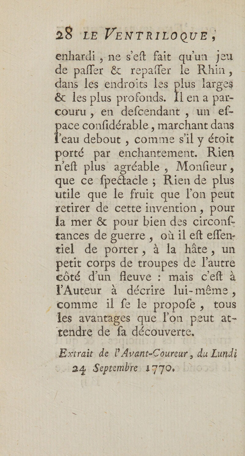 enhardi , ne s'eft fait qu'un Jeu de pañler &amp; repaller le Rhin, dans les endroits les plus larges &amp; les plus profonds. Ïl en a par- couru , en defcendant , un ef- ace confidérable , marchant dans ns debout , comme s'il y étoit porté par enchantement. Rien neft plus agréable, Monfieur, que ce fpettacle ; Rien de plus utile que le fruit que l'on peut retirer de cette invention, pour la mer &amp; pour bien des circonf. tances de guerre, où il eft effen- tiel de porter, à la hâte, un petit corps de troupes de l’autre côté d'un fleuve : mais ceft à V'Auteur à décrire lui-même, - comme il fe le propofe , tous les avantages que l'on peut at- tendre de fa découverte, Extrait de l'Avant-Coureur , du Lundi 24 Septembre 1770