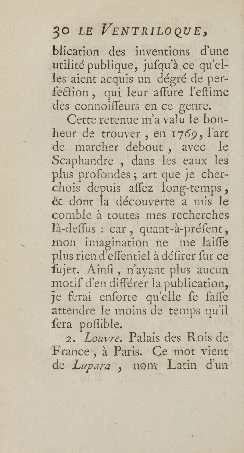 blication des inventions d'une utilité publique, jufqu'à ce qu'el- les aient acquis un dégré de per- fection, qui leur aflure l'eftime des connoïffeurs en ce genre. Cette retenue m'a valu le bon- heur de trouver , en 1769, l’art de marcher debout , avec le Scaphandre , dans Îes eaux les plus profondes ; art que je cher- chois depuis aflez Îong-temps, &amp; dont la découverte a mis le comble à toutes mes recherches L-deflus : car, quant-à-préfent, mon imagination ne me laifle plus rien d'effentiel à défirer fur ce fujet. Ainfi, n'ayant plus aucun motif d'en différer la publication, je ferai enforte qu'elle fe faffe attendre le moins de temps qu'il fera pofñible. 2. Louvre. Palais des Rois de France*, à Paris. Ce mot vient de Lupara , non Latin dun