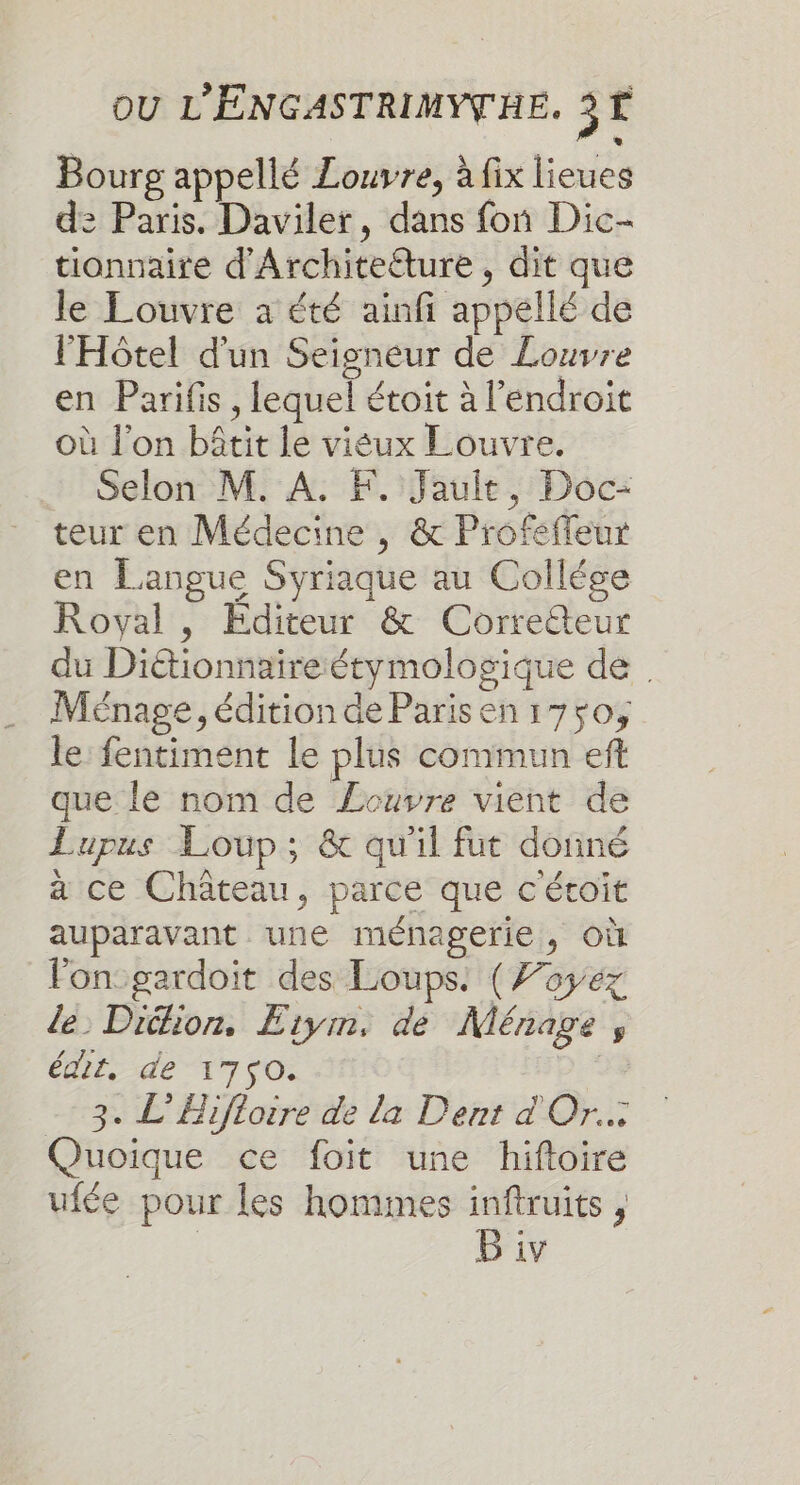 Bourg appellé Louvre, à fix lieues de Paris. Daviler, dans fon Dic- tionnaire d'Architeéture, dit que le Louvre à été ainfi appellé de l'Hôtel d'un Seigneur de Louvre en Parifis, lequel étoit à l'endroit où l’on bâtit le viéux Louvre. Selon M. A. F. Jault, Doc- teur en Médecine , &amp; Profeffeur en Langue Syriaque au Collége Royal , Editeur &amp; Correcteur du Diétionnaireétymologique de . Ménage, édition de Parisen175o, le fentiment le plus commun eft que le nom de Zouvre vient de Lupus Loup; &amp; qu'il fut donné à ce Château, parce que c'étoit auparavant une ménagerie, où fon:gardoit des Loups: (Toyéz le Didlion. Etym, de Ménage ;, édit, de-17 fo: | 3. L’Bifloire de la Dent d Or. Quoique ce foit une hiftoire ufée pour les hommes inftruits , B iv