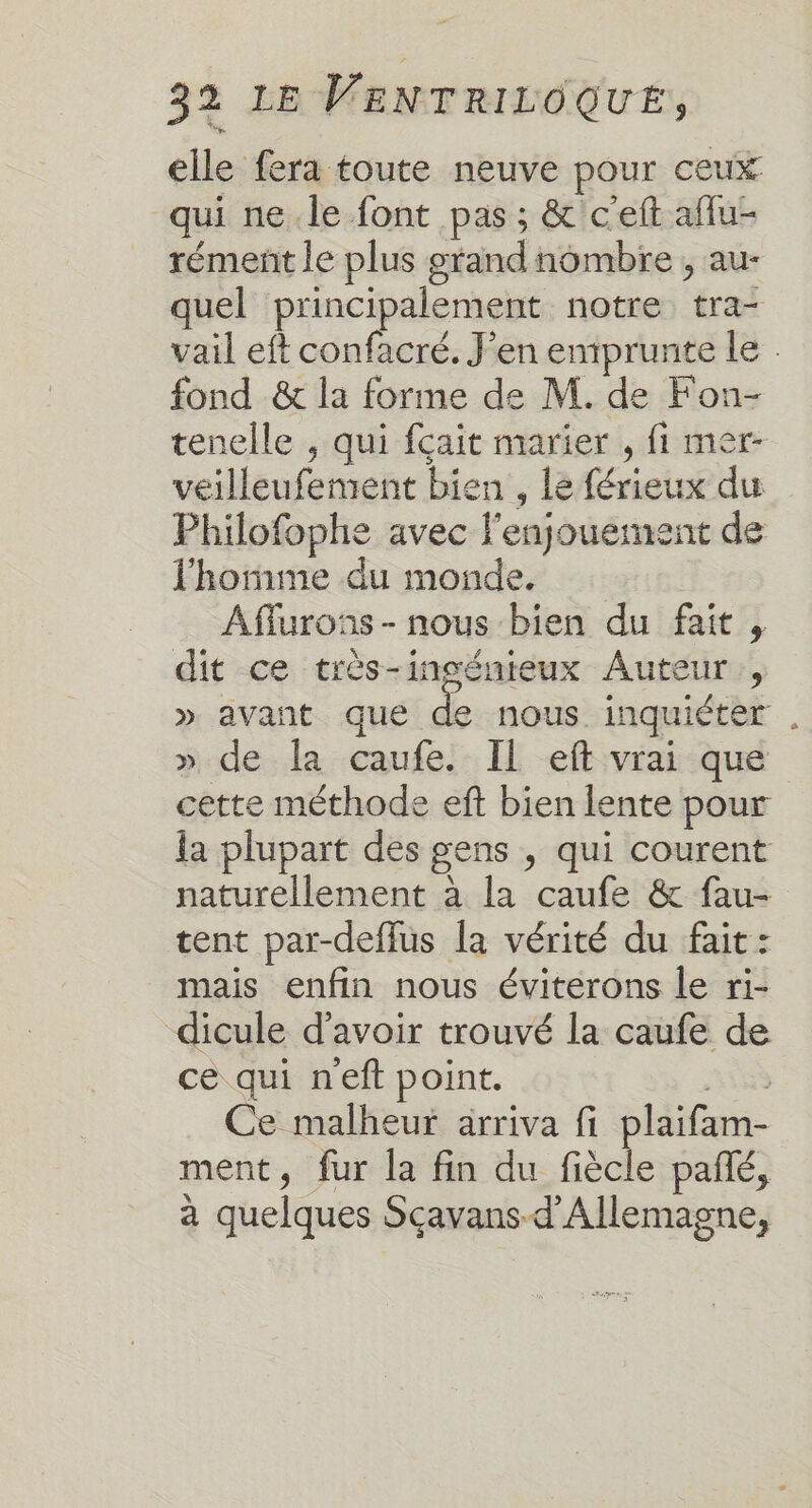 elle fera toute neuve pour ceux qui ne.le font pas ; &amp;'c'eft aflu- rément le plus grand nombre ; au- quel principalement notre tra- vail eft confacré. J'en emprunte le: fond &amp; la forme de M. de Fon- tenelle , qui fcait marier , fi mer- véilleufement bien , lé férieux du Philofophe avec f'enjouernent de l'homme du monde. Affurons- nous bien du fait, dit ce très-incénieux Auteur, » avant que de nous inquiéter , » de la caufe. IL eft vrai que cette méthode eft bien lente pour la plupart des gens , qui courent naturellement à la caufe &amp; fau- tent par-defflus la vérité du fait: mais enfin nous éviterons le ri- dicule d’avoir trouvé la caufe de ce qui neft point. A5 Ce malheur arriva fi plaifam- ment, fur la fin du fiècle pañé, à quelques Scavans-d'Allemagne,