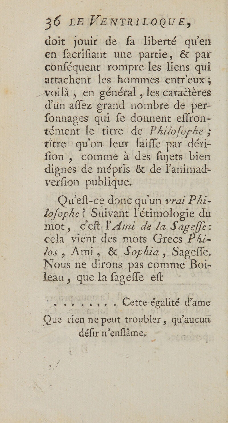 doit jouir de fa liberté qu'en en facrifiant une partie, &amp; par conféquent rompre les liens qui attachent les hommes entr'eux ; voilà , en général , les caraétères d'un affez grand nombre de per- fonnages qui fe donnent effron- tément le titre de Phiofophe ; titre qu'on leur faiffe par déri- fion , comme à des fujets bien dignes de mépris &amp; de l’animad- verfion publique, u’eft-ce donc qu'un vrai Phi- dofophe? Suivant l'étimologie du mot, Ceft. l'Æmi de la Sagefle: cela vient des mots Grecs P#4i- dos , Ami, &amp; Sophia , Sagefe. Nous ne dirons pas comme Boi- leau , que la fageffe eft Ft Na pare Wette-evalité d'une Que rien ne peut troubler, qu'aucun défir n’enflème,