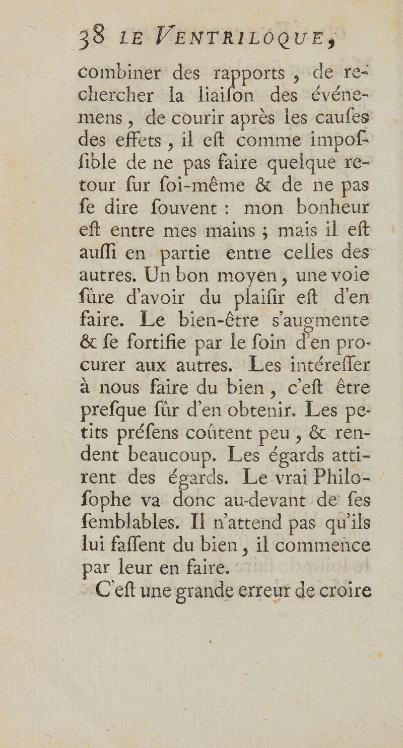 combiner des rapports , de re- chercher la liaifon des événe- mens, de courir après les caufes des effets, il eft comme impof- fible de ne pas faire quelque re- tour fur foi-même &amp; de ne pas fe dire fouvent : mon bonheur eft entre mes mains ; mais il eft aufli en partie entre celles des autres. Un bon moyen, une voie füre d'avoir du plaifir eft d'en faire. Le bien-être s'ausgmente &amp; fe fortifie par le foin d'en pro- curer aux autres. Les intérefler à nous faire du bien, c’eft être prefque für d'en obtenir. Les pe- tits préfens coûtent peu , &amp; ren- dent beaucoup. Les égards atti- rent des égards. Le vrai Philo- fophe va donc au-devant de fes femblables. Il n'attend pas qu'ils lui faffent du bien , il commence par leur en faire. | | C'eft une grande erreur de croire