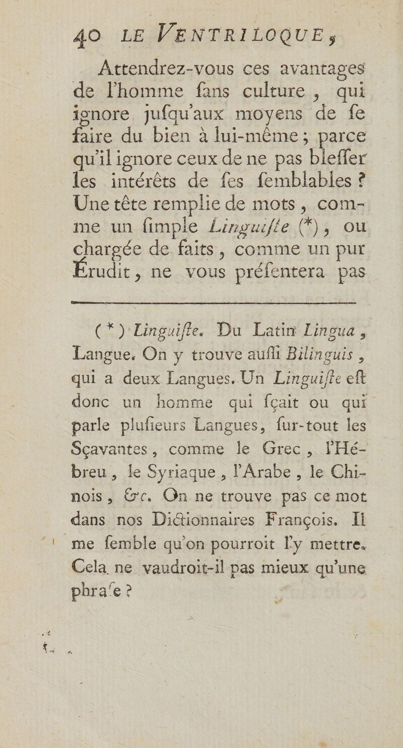 Attendrez-vous ces avantages de l'homme fans culture, qui ionore. jufquaux moyens de fe faire du bien à lui-même; parce qu'il ignore ceux de ne pas bleffer les intérêts de fes femblables ? Une tête remplie de mots, com- me un fimple Linguile (*), ou chargée de faits, comme un pur rudit, ne vous préfentera pas (*) Linguifle. Du Latin Lingua, Langue, On y trouve auñli Bilinguis , qui a deux Langues, Un Linpguifte eft donc un homme qui fçait ou qui parle plufeurs Langues, fur-tout les Sçavantes, comme le Grec, lHé- breu, le Syriaque , l'Arabe , le Chi- nois , Ge. On ne trouve pas ce mot dans nos Di&amp;ionnaires François. Il _me femble qu’on pourroit ly mettre. Cela ne vaudroit-il pas mieux qu’une phra'e ?