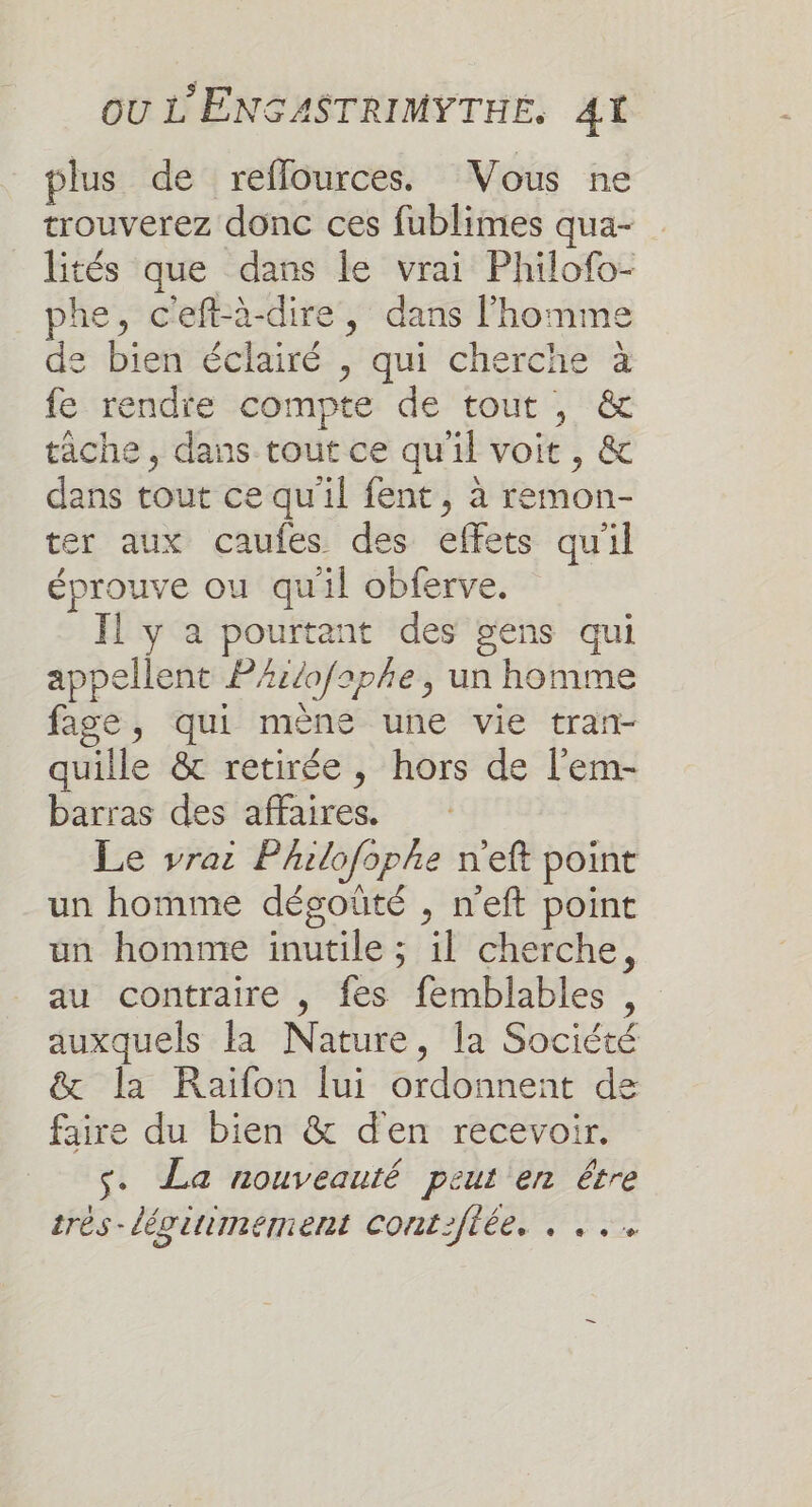 plus de reflources. Vous ne trouverez donc ces fublimes qua- lités que dans le vrai Philofo- phe, c'eftà-dire, dans l’homme de bien éclairé , qui cherche à fe rendie compte de tout , &amp; tache , dans tout ce qu'il voit , &amp; dans tout ce qu'il fent, à remon- ter aux caufes des effets qu'il éprouve ou qu'il obferve. Il y a pourtant des gens qui appellent PAz/ofaphe, un homme fage, qui mène une vie tran- quille &amp; retirée, hors de l’em- barras des affaires. Le vrai Philofophe n'eft point un homme dégoüûté , n'eft point un homme inutile ; il cherche, au contraire , fes femblables , auxquels la Nature, la Société &amp; la Raiïfon lui ordonnent de faire du bien &amp; den recevoir. s. La nouveauté peut en être très-légittimement confiée, . ...