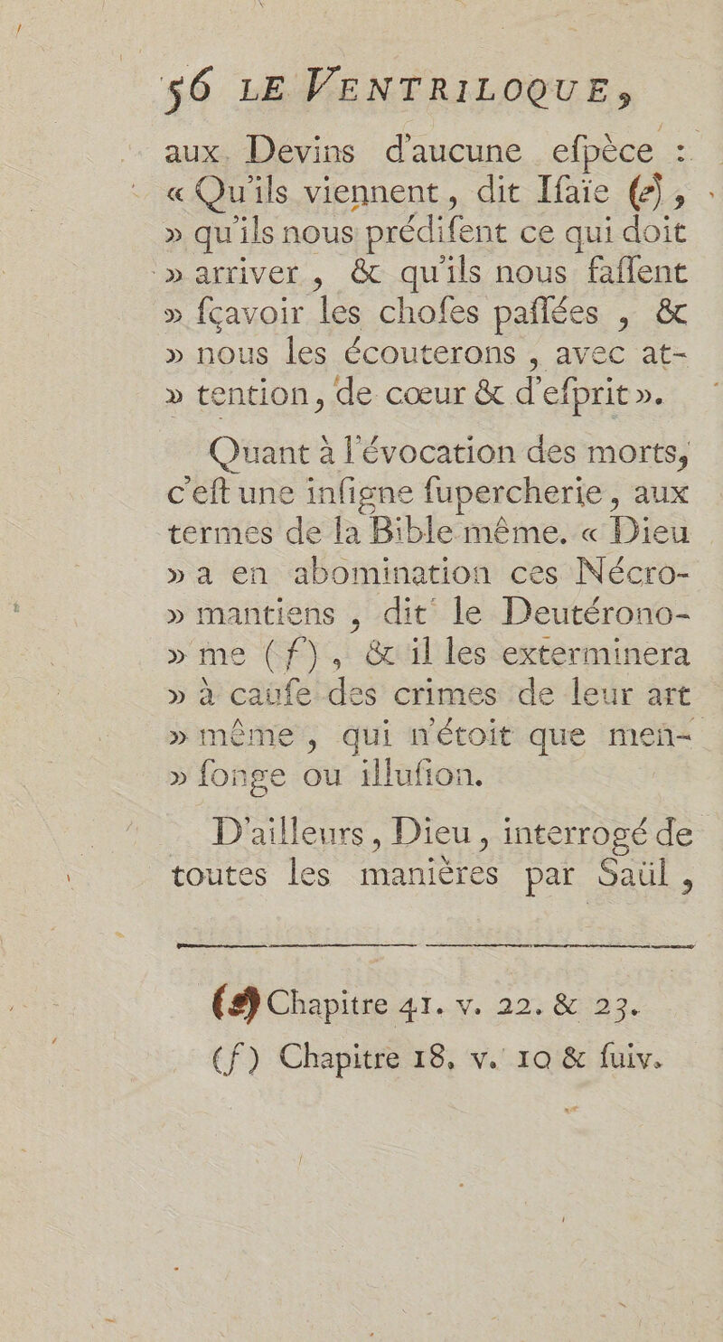 aux, Devins d'aucune efpèce : « Qu'ils viennent, dit Ifaïe (2), » qu'ils nous prédifent ce qui doit ‘»arriver , &amp; qu'ils nous faflent » fçavoir les chofes pañlées | &amp; » nous les écouterons , avec at- » tention, de cœur &amp; d’efprit ». Quant à l'évocation des morts, c'eft une infigne fupercherie, aux termes de la Bible même, « Dieu » a en abomination ces Nécro- » mantiens , dit le Deutérono- » me (f), &amp;il les exterminera » à caufe des crimes de leur art » même, qui nétoit que meñ= » fonge ou illufion. D'ailleurs, Dieu, interrogé de toutes les manières par Saül, (9 Chapitre 41. v. 22, &amp; 23.