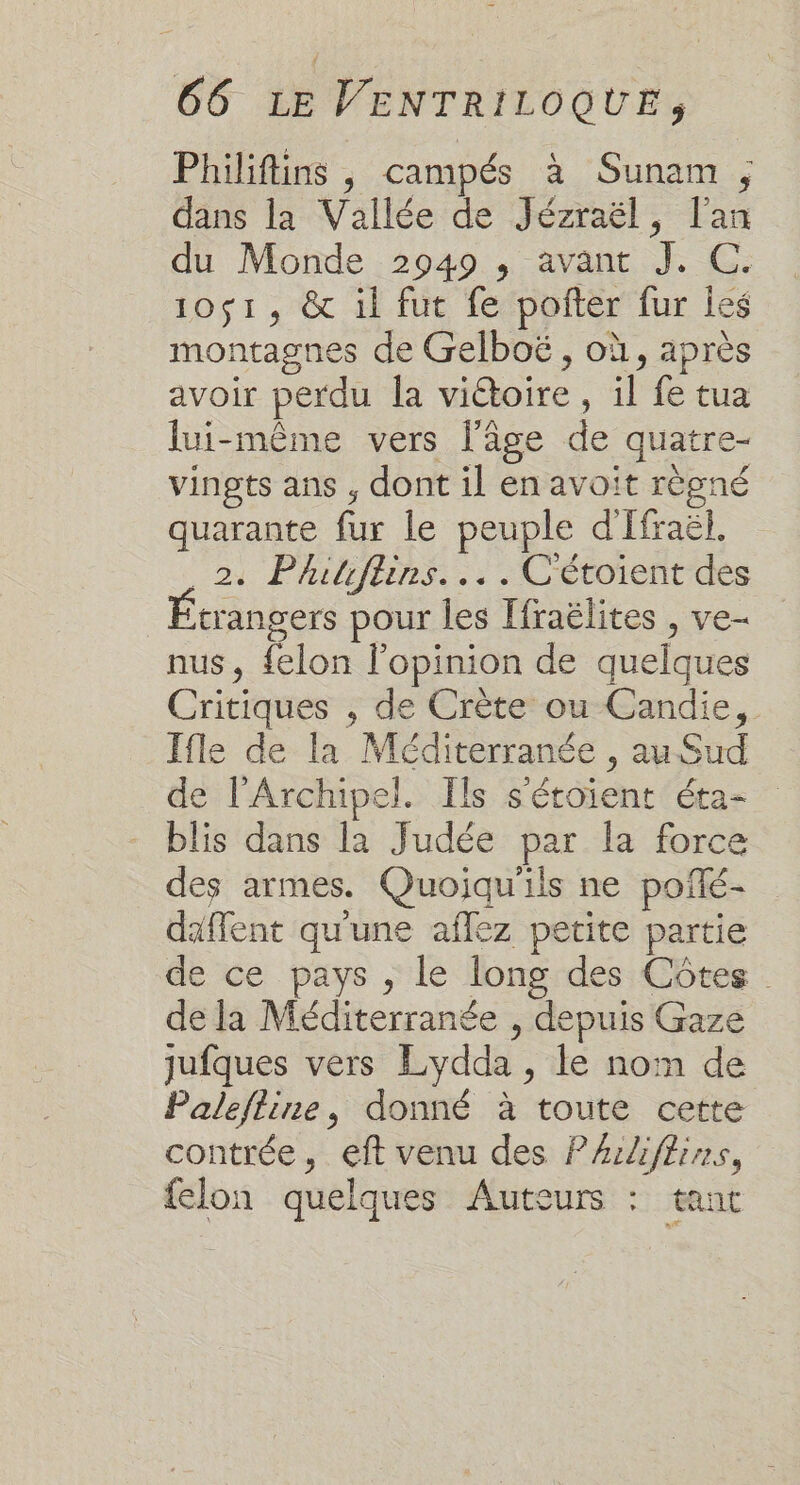 Philiftins , campés à Sunam , dans la Vallée de Jézraël, l'an du Monde 2949 , avant J. C. 10$1, &amp; il fut fe pofter fur Îes montagnes de Gelboë , où, après avoir perdu la vi@oire , il fe tua lui-même vers l'âge de quatre- vingts ans , dont il en avoit règné quarante fur le peuple d'Ifraël. 241 Phibiiins.., .Uétotrentdes trangers pour les [fraëlites , ve- nus, felon l'opinion de quelques Critiques , de Crète ou Candie, Ifle de la Méditerranée , au Sud de l’Archipel. Ils s'éroient éta- blis dans la Judée par la force des armes. Quoiqu'ils ne poñlé- daffent qu'une aflez petite partie de ce pays , le long des Côtes de la Méditerranée , depuis Gaze jufques vers Lydda , le nom de Palefline, donné à toute cette contrée, eft venu des PArliflins, felon quelques Auteurs : tant