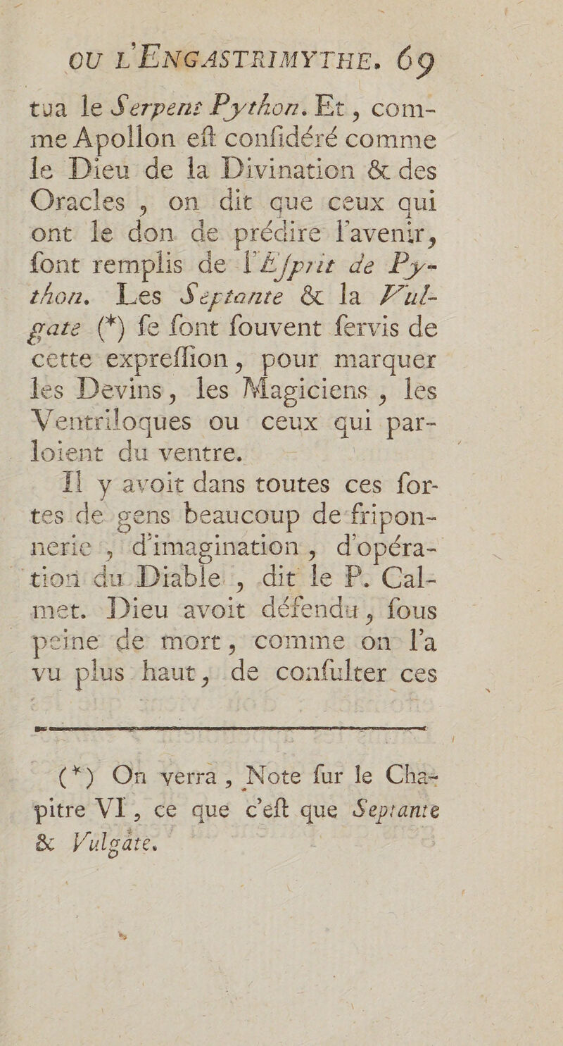 tua le Serpenr Python. Et, com- me Apollon eft confidéré comme le Dieu de la Divination &amp; des Oracles |, on dit que ceux qui ont le don de prédire l'avenir, font remplis de l'£/prie de Py- thon. Les Sertante &amp; la Vul- gate (*) fe font fouvent fervis de cette expreflion, pour marquer les Devins, les Magiciens , les Ventriloques ou ceux qui par- ._ loient du ventre. Il y avoit dans toutes ces for- tes de gens beaucoup de fripon- nerie , d'imagination, d'opéra- tion: du Diable::, dit le P: Cal- met. Dieu avoit défendu, fous _ psine de mort, comme on l'a vu plus haut, de confulter ces (*) On verra, Note fur le Cha- pitre VI, ce que c'eft que Seprante &amp; Vulgare. |