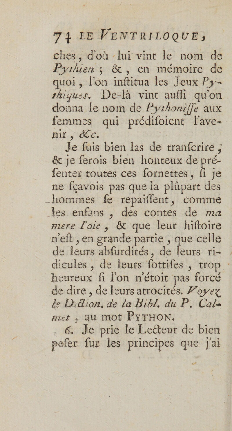 ches, d'où lui vint le nom de Pyrhier ; &amp;, en mémoire de quoi , l’on inftitua les Jeux Py- thiques. De-là vint auffi qu'on donna le nom de Pythonifle aux femmes qui prédifoient lave- nir , dc. | Je fuis bien las de tranfcrire , &amp; je ferois bien honteux de pré- fenter toutes ces fornettes, fi je ne fçavois pas que la plüpart des hommes fe repaiflent, comme les enfans , des contes de 724 mere l'oie , &amp; que leur hiftoire neft , en grande partie , que celle de leurs abfurdités, de leurs ri- dicules , de leurs fottifes | trop : heureux fi l'on n'étoit pas forcé de dire , de leurs atrocités. 7oyez de Didtion. de la Bibl, du P. Cal met ,; au mot PYTHON. . 6. Je prie le Lecteur de bien pefer fur les principes que j'ai