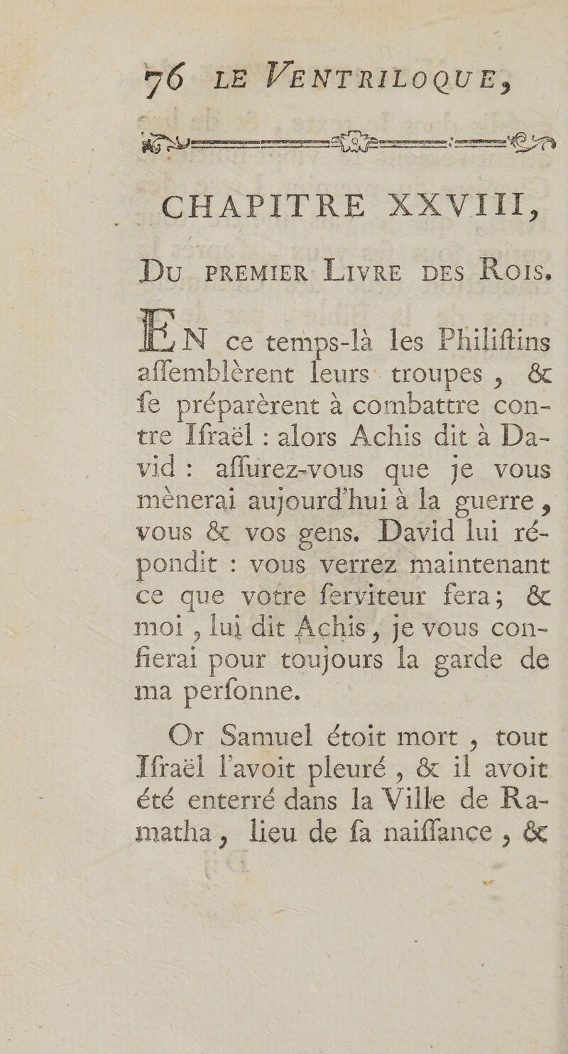 Fe EE ERA _ CHAPITRE XXVIII, Du PREMIER Livre DES Rois, En ce temps-là les Philiftins afflemblèrent leurs troupes , &amp; fe préparèrent à combattre con- tre [fraël : alors Achis dit à Da- vid: affurez-vous que je vous mènerai aujourd'hui à la guerre, vous &amp; vos gens. David lui ré- _ pondit : vous verrez maintenant ce que votre ferviteur fera; &amp; moi , lui dit Achis, je vous con- fierai pour toujours la garde de ma perfonne. Or Samuel étoit mort , tout Ifraël l'avoit pleuré , &amp; il avoit été enterré dans la Ville de Ra- matha, lieu de fa naiffance , &amp; L's