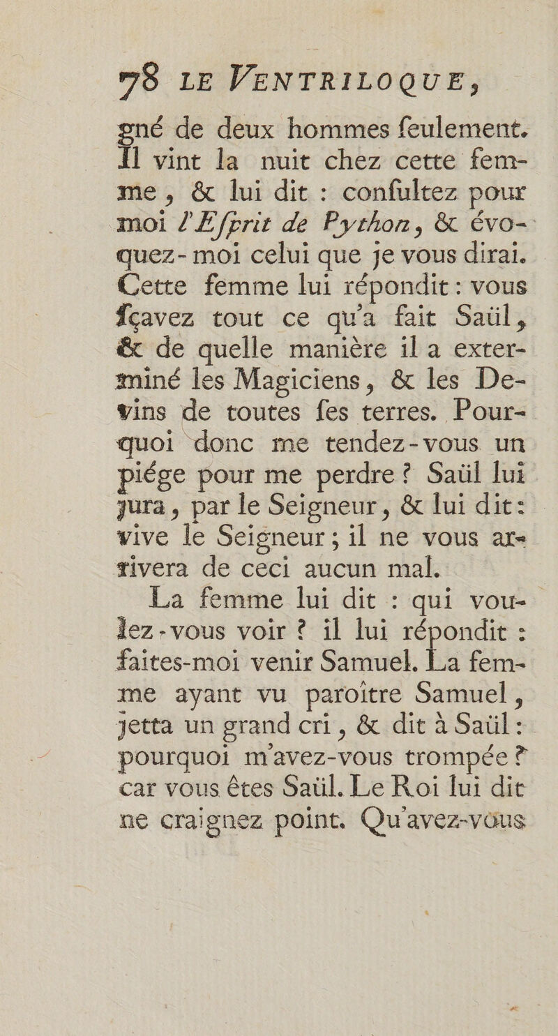 gné de deux hommes feulement. Il vint la nuit chez cette fem- me, &amp; lui dit : confultez pour moi l'E prit de Python, &amp; évo- quez- moi celui que je vous dirai. Cette femme lui répondit : vous Îçavez tout ce qu'a fait Saül, &amp; de quelle manière il a exter- miné les Magiciens, &amp; les De- vins de toutes fes terres. Pour- quoi donc me tendez-vous un piége pour me perdre? Saül lui qura, par le Seigneur, &amp; lui dit: vive le Seigneur ; il ne vous ar tivera de ceci aucun mal. La femme lui dit : qui vou- lez -vous voir ? il lui répondit : faites-moi venir Samuel. La fem- me ayant vu paroitre Samuel, Jetta un grand cri, &amp; dit à Saül: pourquoi mavez-vous trompée ? car vous êtes Saül. Le Roi fui dit ne craignez point. Qu'avez-vous