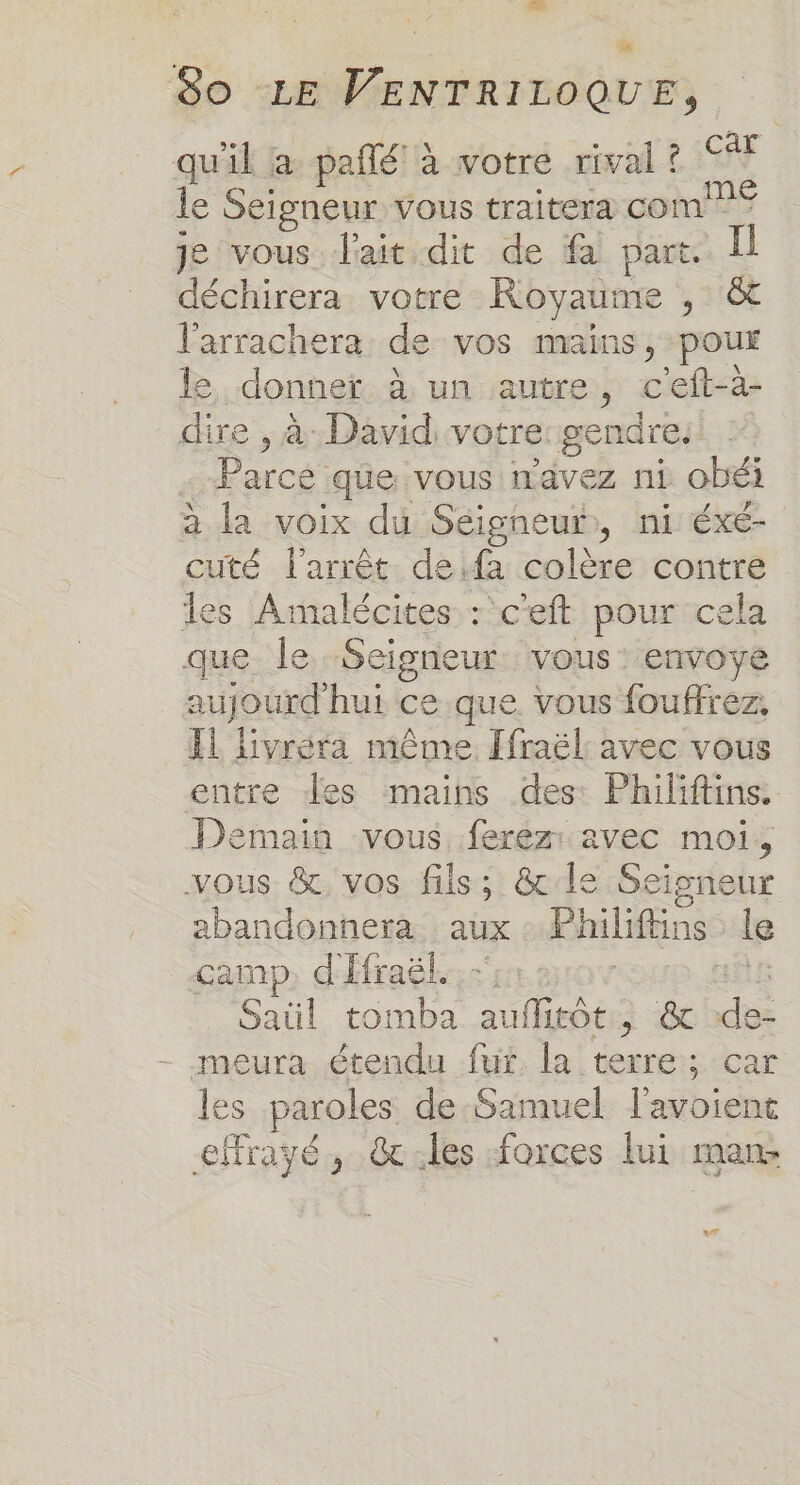 80 LE VENTRILOQUE, qu'il a pañlé à votre rival ? 7 le Seigneur vous traitera com? je vous l'ait dit de fa part. déchirera votre Royaume ÿ H16E l’arrachera. de vos mains, pour le, donner à un autre, c'eft-à- dire , à David, votre: gendre. Parcé que vous n'avez ni obéï à la voix du Séigneur, ni éxé- cuté l'arrêt de:fa colère contre les Amalécites : c'eft pour cela que le. Seigneur vous: envoye aujourd'hui ce que vous fouffrez, Il livréra même [fraël avec vous entre Jes mains des: Philiftins. Demain vous ferez: avec moi, vous &amp; vos fils; &amp; le Seigneur abandonnera aux Philiftins le camp. d'Efraël. Saül tomba EU teé à ee - meura étendu fut la terre; car les paroles de Samuel l’avoient eMrayé, &amp;:les forces lui man: ax