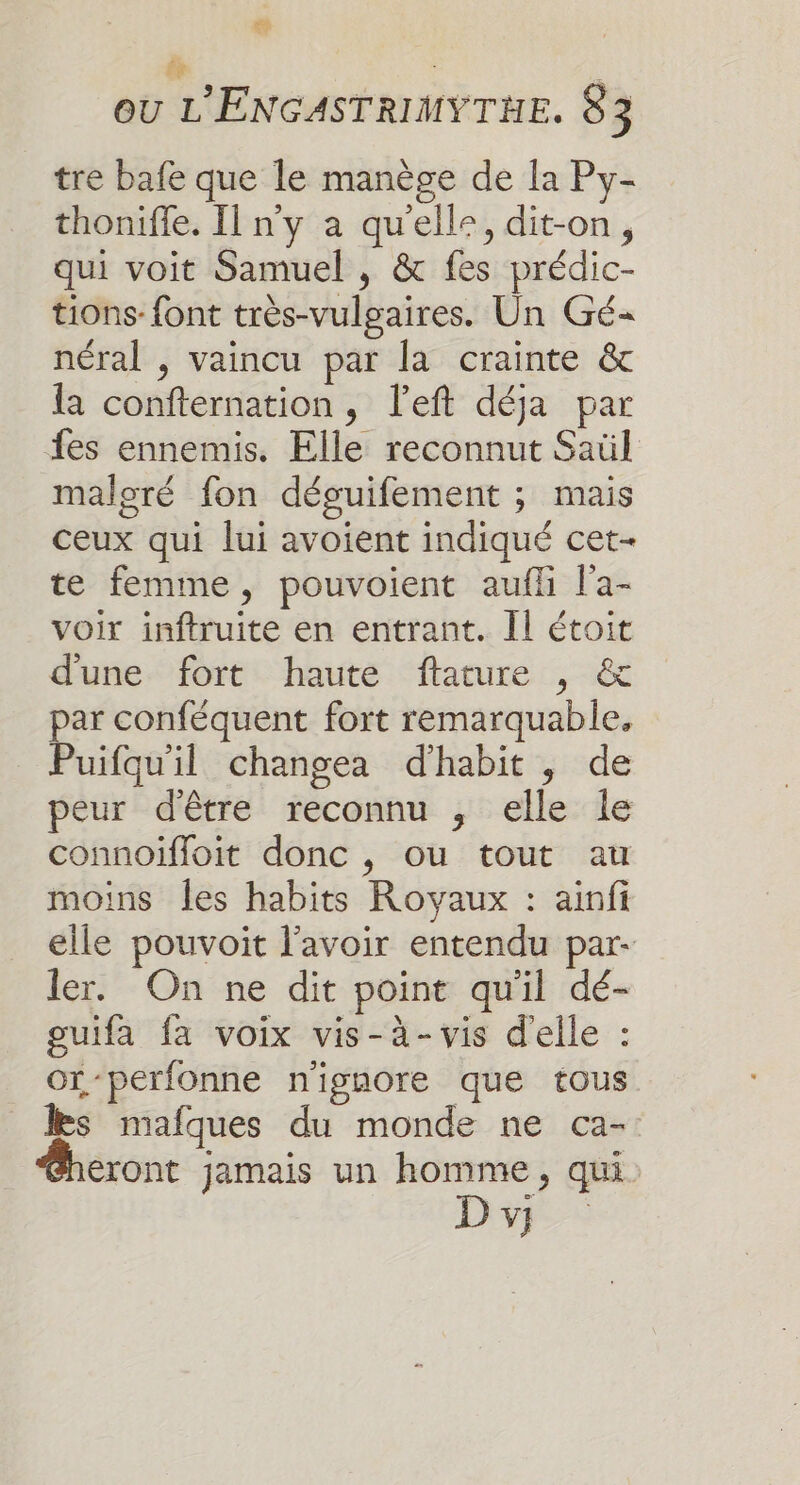 Eu ft è L OU L'ENGASTRIMYTHE. 83 tre bafe que le manège de la Py- thoniffe. Il n'y à qu'elle, dit-on, qui voit Samuel , &amp; fes prédic- tions- font très-vulgaires. Un Gé- néral , vaincu par la crainte &amp; la confternation, left déja par fes ennemis. Elle reconnut Saül malgré fon déguifement ; mais ceux qui lui avoient indiqué cet- te femme, pouvoient aufli l'a- voir inftruite en entrant. Il étoit d'une fort haute ftature , &amp; par conféquent fort remarquable, Puifqu'il changea d'habit , de peur d'être reconnu , elle le connoïfloit donc , ou tout au moins Îles habits Royaux : ainfi elle pouvoit l'avoir entendu par- ler. On ne dit point qu'il dé- guifa fa voix vis-à-vis d'elle : Or -perfonne n'ignore que tous les mafques du monde ne ca- eront jamais un homme, qui D v