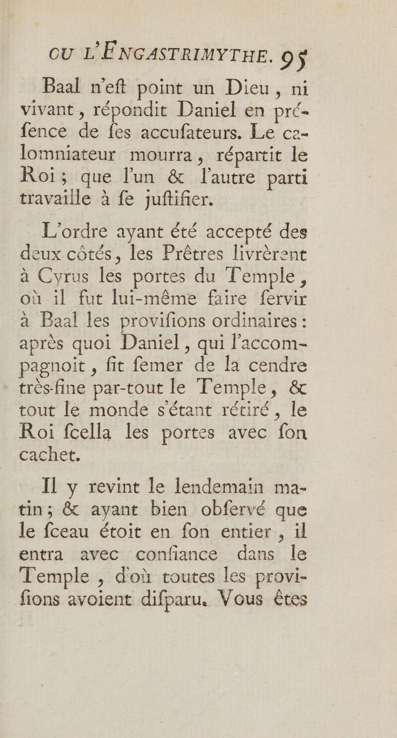 Baal n'eft point un Dieu, ni vivant , répondit Daniel en pré- fence de fes accufateurs. Le c2- lomniateur mourra, répartit le Roi; que l'un &amp; l'autre parti travaille à fe juftifier. L'ordre ayant été accepté des deux côtés, les Prêtres livrèrent à Cyrus les portes du Temple, où il fut lui-même faire fervir à Baal les provifions ordinaires : après quoi Daniel, qui l’'accom- pagnoit , fit femer de la cendre très-fine par-tout le Temple, &amp; tout le monde s'étant rétiré, le Roi fcella les portes avec fon cachet. Il y revint le lendemain ma- tin; &amp; ayant bien obfervé que le fceau étoit en fon entier, ül entra avec confiance dans le Temple , doù toutes les provi- fions avoient difparu. Vous êtes