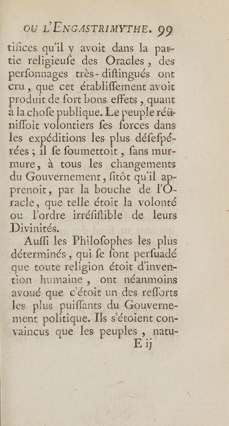 tices qu'il y avoit dans la par- tie religieufe des Oracles, des perfonnages très- diftingués ont cru , que cet établiflement avoit roduit de fort bons effets , quant à la chofe publique. Le peuple réü- nifloit volontiers fes forces dans les expéditions les plus défefpé- rées ; il fe foumettoit , fans mur- mure, à tous les changements du Gouvernement, fitôt qu'il ap- prenoit, par la bouche de lO- racle, que telle étoit la volonté où l'ordre irréfifible de leurs Divinités. = Auffi les Philofophes les plus déterminés, qui fe font perfuadé que toute religion étoit d'inven- tion humaine , ont néanmoins avoué que cétoit un des reflorts les plus puiflants du Gouverne- ment politique. Fls s'étoient con- vaincus que les peuples , natu- | E ï