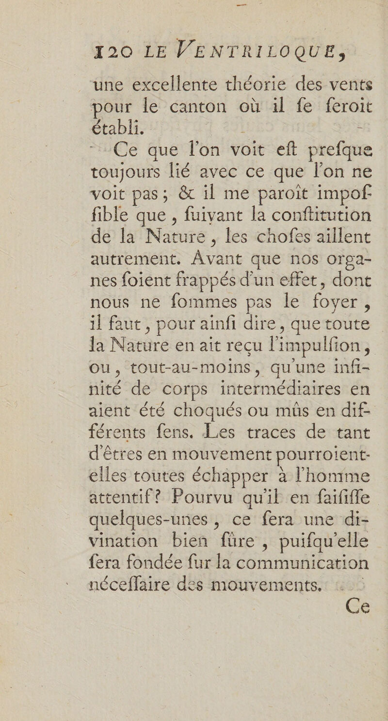 —— 120 LE VENTRILOQUE, une excellente théorie des vents pour le canton où il fe feroit établi. 4 #91 F Ce que l'on voit eft prefque toujours lié avec ce que l'on ne voit pas; &amp; il me paroit impof fible que , fuivant la conftitution de la Nature , les chofes aillent autrement. Avant que nos orga- nes foient frappés d'un effet, dont nous ne fommes pas le foyer, il faut , pour ainfi dire, que toute la Nature en ait reçu l'impulfion, OU, tout-au-moins, qu'une infi- nité de corps intermédiaires en aient été choqués ou mûs en dif. férents fens. Les traces de tant d'êtres en mouvement pourroient- elles toutes échapper à l'homme attentif? Pourvu qu'il en faififfe quelques-unes , ce fera une di- vination bien füre , puifquelle fera fondée fur la communication néceffaire des mouvements. : Ce