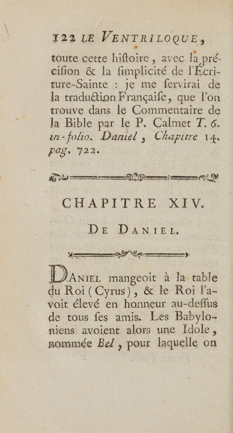 toute cette hiftoire , avec là pré- cifion &amp; la fimplicité de l'Ecri- ture-Sainte : Je me fervirai de la traduétion Françaife, que l’on trouve dans le Commentaire de Ja Bible par le P. Calmet T. 6. a-foio. Daniel, Chapitre 144 PAS 722: Se ne EN CHAPITRE XIV. DE DANrEL. Lane mangeoit à la table du Roiï (Cyrus), &amp; le Roi la- voit élevé en honneur au-deflus de tous fes amis. Les Babylo- niens avoient alors une fdole, nommée Bel , pour laquelle on