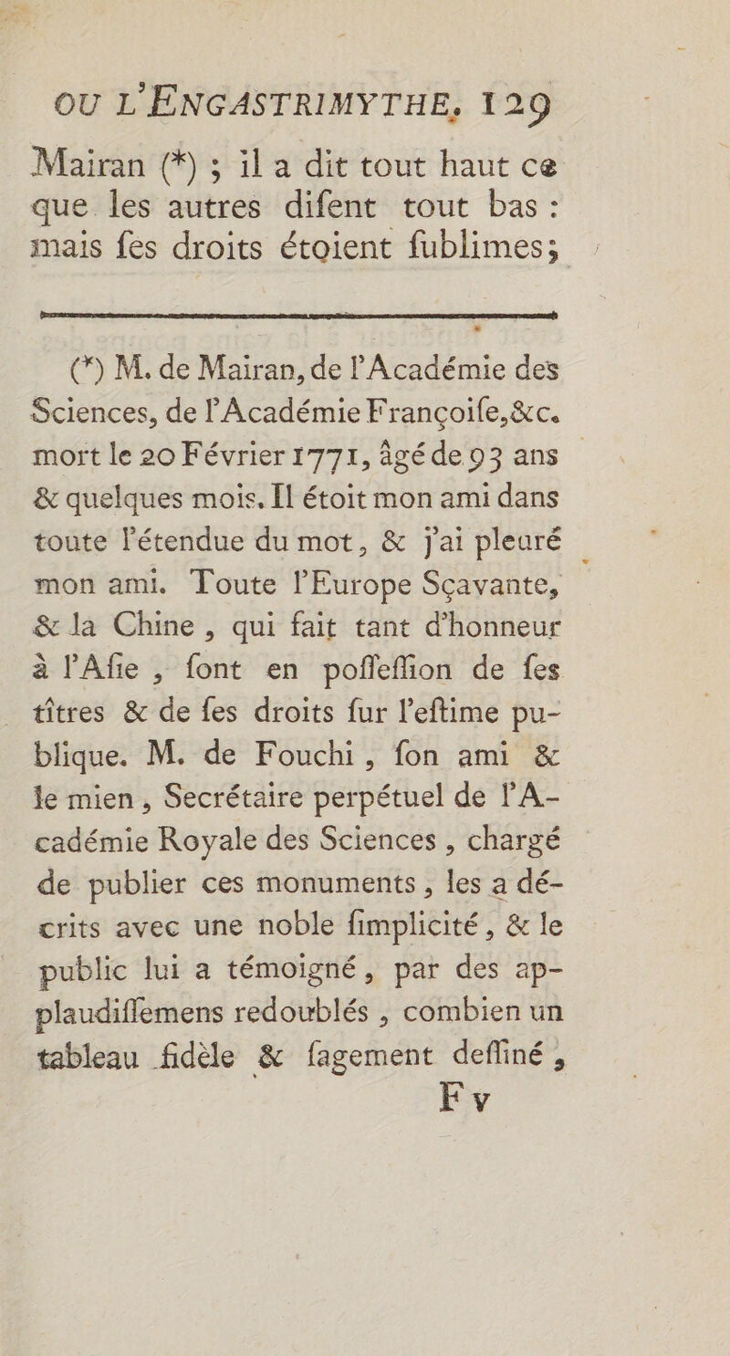 Mairan (9 ; il a dit tout haut ce que les autres difent tout bas: mais fes droits étoient fublimes; () M. de Mairan, de l'Académie des Sciences, de l'Académie Françoile,&amp;c. mort le 20 Février 1771, âgé de 93 ans &amp; quelques mois. [l étoit mon ami dans toute l'étendue du mot, &amp; j'ai pleuré mon ami. Toute l'Europe Sçavante, &amp; la Chine, qui fait tant d'honneur à l’Afie , font en pofñleflion de fes _ tîtres &amp; de fes droits fur l’eftime pu- blique. M. de Fouchi, fon ami &amp; le mien, Secrétaire perpétuel de l'A- cadémie Royale des Sciences , chargé de publier ces monuments, les a dé- crits avec une noble fimplicité, &amp; le public lui a témoigné, par des ap- plaudiffemens redoublés , combien un tableau fidèle &amp; fagement defliné, F v