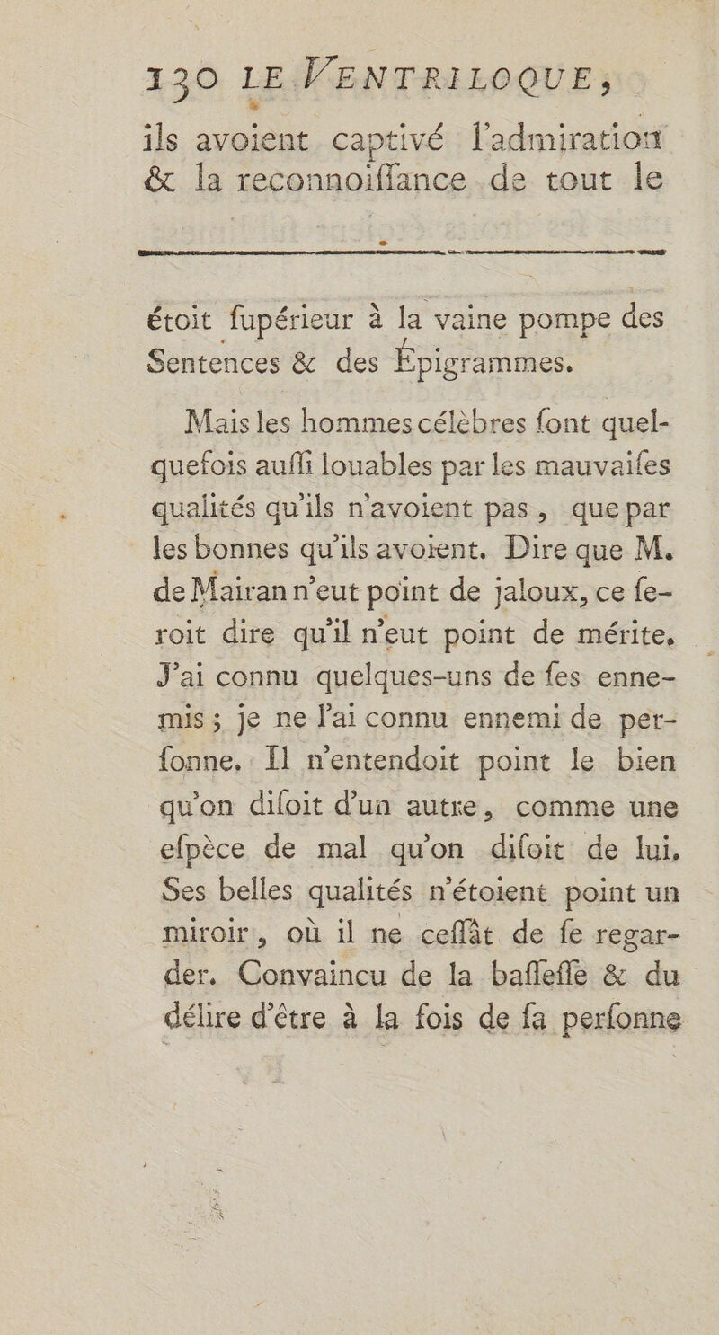 ils avoient captivé l'admiration &amp; la reconnoiffance de tout le - nn à étoit fupérieur à la vaine pompe des Sentences &amp; des Épigrammes. Mais les hommes célèbres font quel- quefois aufli louables par les mauvailes qualités qu'ils navoient pas, quepar les bonnes qu'ils avoient. Dire que M. de Mairan n'eut point de jaloux, ce fe- roit dire qu'il n'eut point de mérite, J’ai connu quelques-uns de fes enne- mis ; je ne l'ai connu ennemi de per- fonne. : [1 n’entendoit point le bien qu'on diloit d’un autre, comme une efpèce de mal qu'on difoit de lui, Ses belles qualités n'étoient point un miroir, où il ne ceflät de fe regar- der. Convaincu de la bañflefle &amp; du délire d'être à la fois de fa perfonne