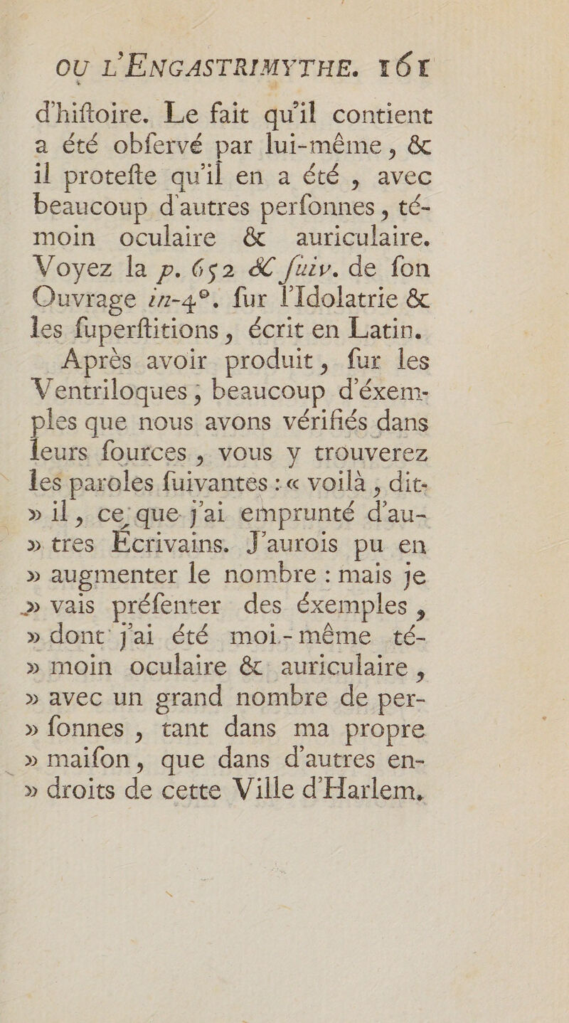 d'hiftoire. Le fait qu'il contient a été obfervé par lui-même, &amp; il protefte qu'il en a été , avec beaucoup d'autres perfonnes , té- moin oculaire &amp; auriculaire. Voyez la p. 652 &amp; fuiv. de fon Ouvrage :7-4°. fur l'Idolatrie &amp; les fuperftitions, écrit en Latin. Après avoir produit, fur les Ventriloques ; beaucoup d'éxem- ples que nous avons vérifiés dans leurs fources , vous y trouverez les paroles fuivantes : « voilà, dit. » il, ce que j'ai emprunté d'au- »tres Ecrivains. J'aurois pu en » augmenter le nombre : mais je » vais préfenter des éxemples, » dont Jai été moi-même té- » moin oculaire &amp; auriculaire, » avec un grand nombre de per- » fonnes , tant dans ma propre _» maifon, que dans d'autres en- » droits de cette Ville d'Harlem,