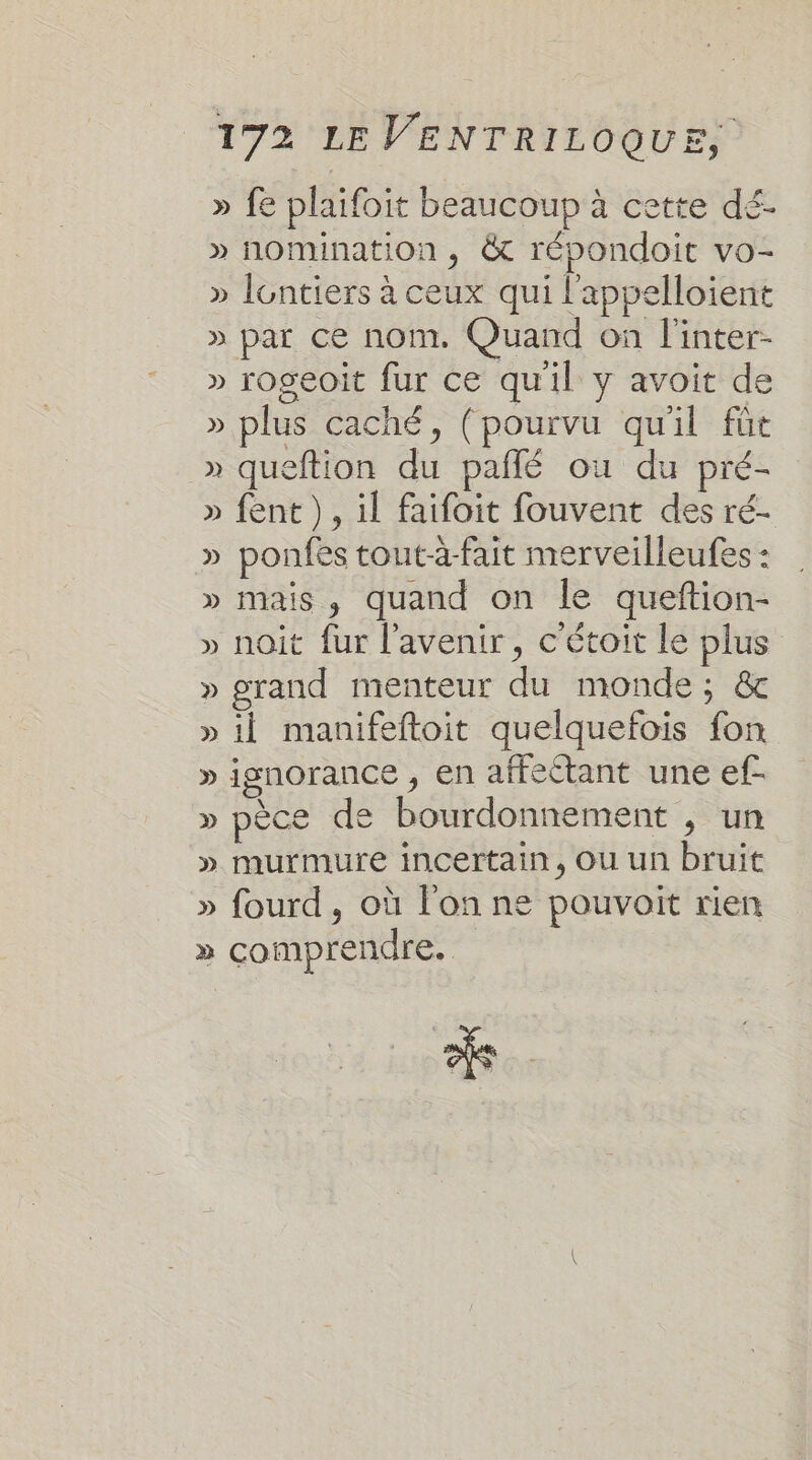 » fe plaifoit beaucoup à cette dé. » nomination , &amp;t répondoit vo- » lontiers à ceux qui l'appelloient » par ce nom. Quand on l'inter- » rogeoit fur ce qu'il y avoit de » plus caché, (pourvu qu'il füt » queftion du pañlé où du pré- » fent ), il faifoit fouvent des ré- » ponfes tout-à-fait merveilleufes : » mais, quand on le queftion- » noit fur l'avenir, c'étoit le plus » grand menteur du monde; &amp;c » il manifeftoit quelquefois fon » ignorance , en affectant une ef- » pèce de bourdonnement , un » murmure incertain, Ou un bruit » fourd, où l'on ne pouvoit rien » comprendre.