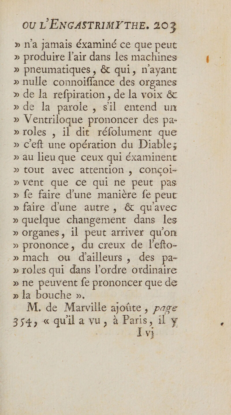 » na jamais Éxaminé ce que peut » produire l'air dans les machines » pneumatiques, &amp; qui, n'ayant » nulle connoïffance des organes » de la refpiration, de la voix &amp; » de la parole , s'il entend un » Ventriloque prononcer des pa- » roles , il dit réfolument que » c'eft une opération du Diable; » au lieu que ceux qui éxaminent » tout avec attention , CONCÇOi- » vent que ce qui ne peut pas » fe faire d'une manière fe peut » faire d'une autre, &amp; qu'avec » quelque changement dans les » organes, il peut arriver qu'on » prononce, du creux de l'efto- _»mach ou d'ailleurs , des pa- » roles qui dans l'ordre ordinaire » ne peuvent fe prononcer que de » la bouche ». | M. de Marville ajoûte , page 354, « qu'il a vu, à Paris, il y ue Lv;