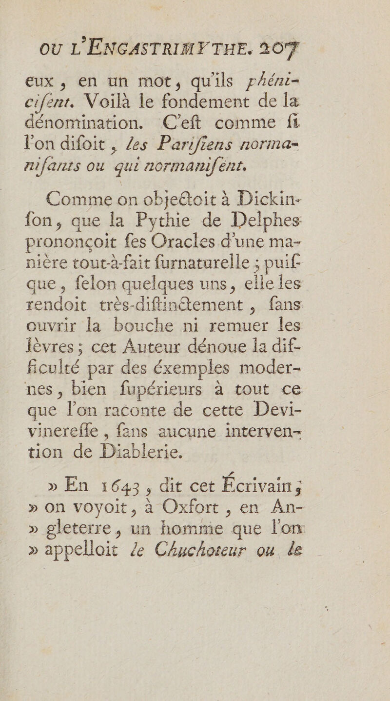 eux , en un mot, qu'ils yAér- cifent. Voilà le fondement de la dénomination. ÆC’eft comme fi l'on difoit , /es Parifiens norma- nifants ou qui normanifént. Comme on objeétoit à Dickin- fon, que la Pythie de Delphes prononçoit fes Oracles d'une ma- nière tout-a-fait furnaturelle ; puif- que, felon quelques uns, elle les rendoit très-diftinétement , fans ouvrir la bouche ni remuer les lèvres ; cet Auteur dénoue Îa dif. ficulté par des éxemples moder- nes, bien fupérieurs à tout ce que l’on raconte de cette Devi- vinerefle , fans aucune interven- tion de Diablerie. » En 1643, dit cet Écrivain ; » on voyoit, à Oxfort , en An- » gleterre, un homme que l'on » appelloit Ze Chuchoteur ou. de