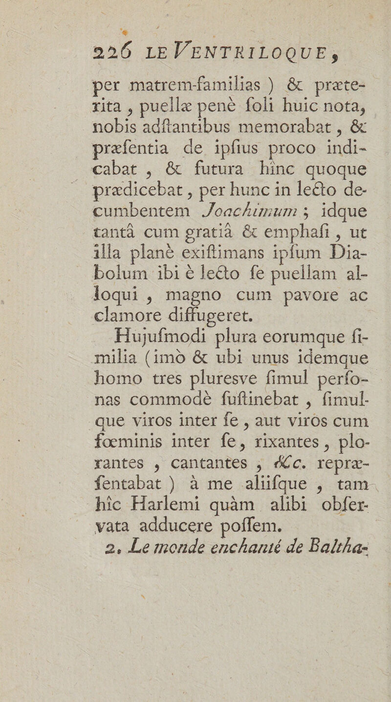 se | 226 LE VENTRILOQUE, per matrem-familias ) &amp; præte- rita , puellæ penè foli huic nota, nobis adftantibus memorabat , &amp; præfentia de ipfius proco indi- cabat , &amp; futura hinc quoque prædicebat , per hunc in leéto de- cumbentem Joachumum ; idque tantà cum gratià &amp; emphañi, ut illa plane exiflimans ipfum Dia- bolum ibi é leéto fe puellam al- loqui , magno cum pavore ac clamore diffugeret. | Hujufmodi plura eorumque fi- milia (imd &amp; ubi unus idemque homo tres pluresve fimul perfo- nas commodè fuftinebat , fimul- que viros inter fe , aut viros cum fœminis inter fe, rixantes, plo- rantes , Cantantes ; C. repræ- fentabat ) à me alüfque , tam. hic Harlemi quam alibi obfer- vata adducere poflem. 2. Le monde enchanté de Baltha-