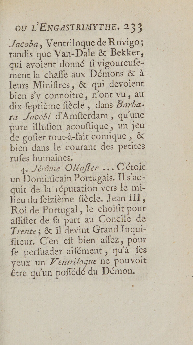 Jacoba, Ventriloque de Rovigo; tandis que Van-Dale &amp; Bekker, qui avoient donné fi vigoureufe- ment la chafle aux Démons &amp; à leurs Miniftres, &amp; qui devoient bien s'y connoître, n'ont vu, au dix-feptième fiècle , dans Farba- ra Jacobi d'Amfterdam, qu'une pure illufion acouftique, un jeu - de gofier tout-à-fait comique , &amp;t bien dans le courant des petites rufes humaines. _ 4. Jérôme Oléafler .… C'étoit un Dominicain Portugais. Il s'ac- quit de la réputation vers le mi- lieu du feizième fiècle. Jean ITT, R oi de Portugal, le choifit pour affifter de fa part au Concile de Trente ; &amp; il devint Grand Inqui- fiteur. C’en eft bien aflez, pour fe perfuader aïfément , qua fes veux un Ÿen/riloque ne pouvoit être qu'un poñfédé du Démon. {