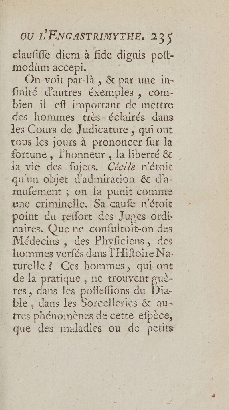 claufifle diem à fide dignis poft- modüm accepi. | On voit par-là , &amp; par une in- finité d’autres éxemples , com- bien il eft important de mettre des hommes très-éclairés dans les Cours de Judicature , qui ont tous les jours à prononcer fur la fortune , l'honneur, la liberté &amp; la vie des fujets. Cécile n'étoit qu'un objet d'admiration &amp; d'a- mufement ; on la punit comme une criminelle. Sa caufe n'étoit point du reflort des Juges ordi- naires. Que ne confultoit-on des Médecins , des Phyficiens, des hommes verfés dans l'Hiftoire Na- turelle ? Ces hommes, qui ont de la pratique , ne trouvent guè- res, dans les poffeffions du Dia- ble , dans les Sorcelleries &amp; au- tres phénomènes de cette efpèce, que des maladies ou de petits