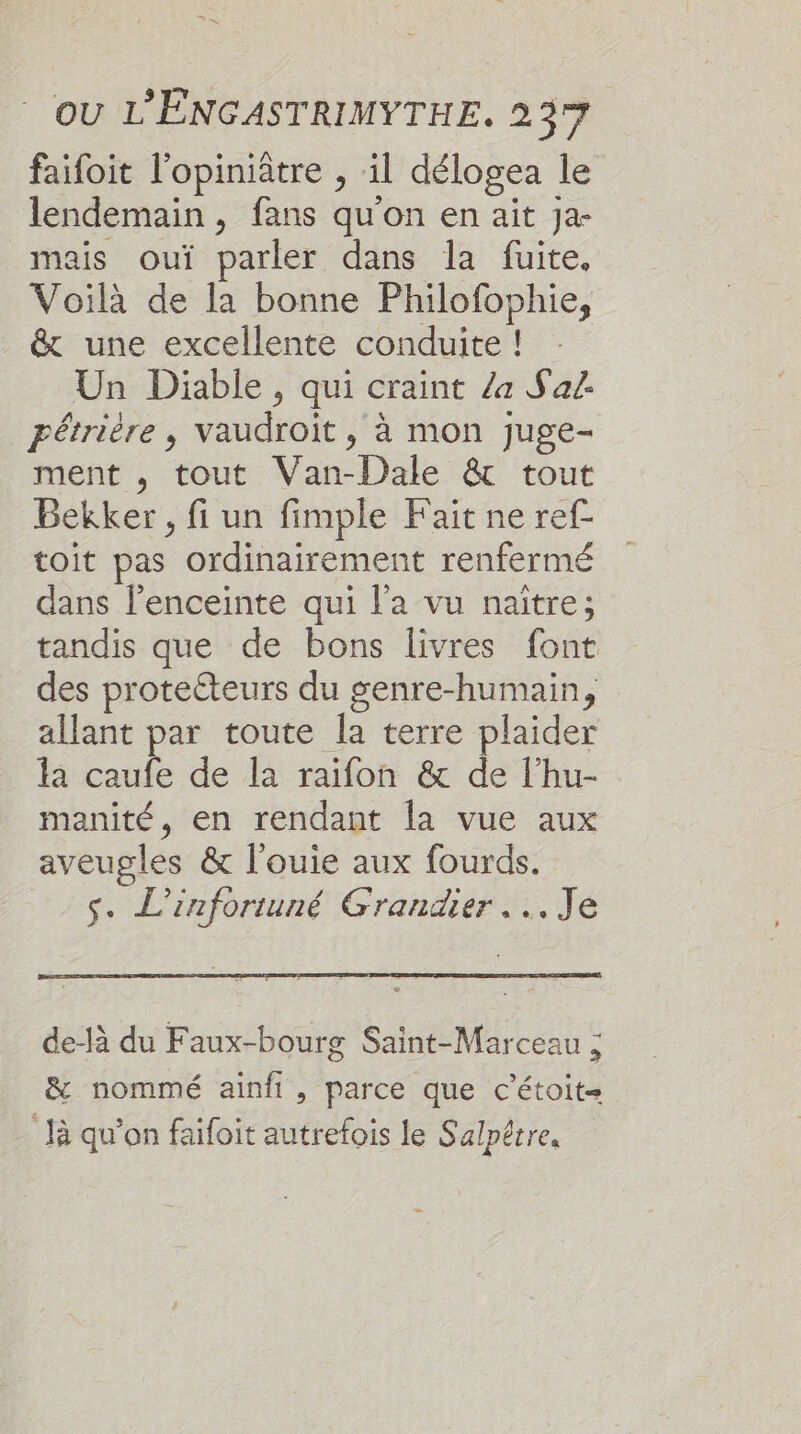 faifoit l'opiniâtre , il délogea le lendemain , fans qu'on en ait Ja- mais ouï parler dans la fuite. Voilà de la bonne Philofophie, &amp; une excellente conduite ! Un Diable , qui craint /a Sa. pétrière, vaudroit , à mon juge- ment , tout Van-Dale &amp; tout Bekker , fi un fimple Fait ne ref- toit pas ordinairement renfermé dans l'enceinte qui l’a vu naître; tandis que de bons livres font des proteéteurs du genre-humain, allant par toute la terre plaider la caufe de la raifon &amp; de l’hu- manité, en rendant la vue aux aveugles &amp; l'ouie aux fourds. _.$. L’inforiuné Grandier Je de-là du Faux-bourg Saint-Marceau ; &amp; nommé ainfi, parce que c'étoit- là qu’on faïfoit autrefois le Salpêrre,