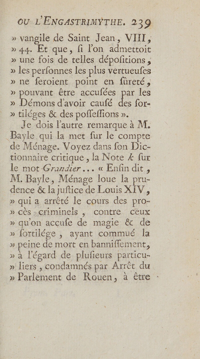 » vangile de Saint Jean, VII, » 44. Et que, fi l'on admettoit » une fois de telles dépofitions , » les perfonnes les plus vertueufes » ne feroient. point en füureté, » pouvant être accufées par les » Démons d'avoir caufé des for- » tiléges &amp; des poffeffions ». Je dois l'autre remarque à M. Bayle qui la met fur le compte de Ménage. Voyez dans fon Dic- tionnaire critique , la Note Æ fur le mot-Grandier ... « Enfin dit , M. Bayle, Ménage loue Îa pru- dence &amp; la juftice de Louis XIV, » qui a arrêté le cours des pro- » cès -Criminels , contre Ceux » qu'on accufe de magie &amp; de » fortilége , ayant commué Îa » peine de mort en banniflement, » à l'égard de plufieurs particu- » liers , condamnés par Arrèt du » Parlèment de Rouen, à être