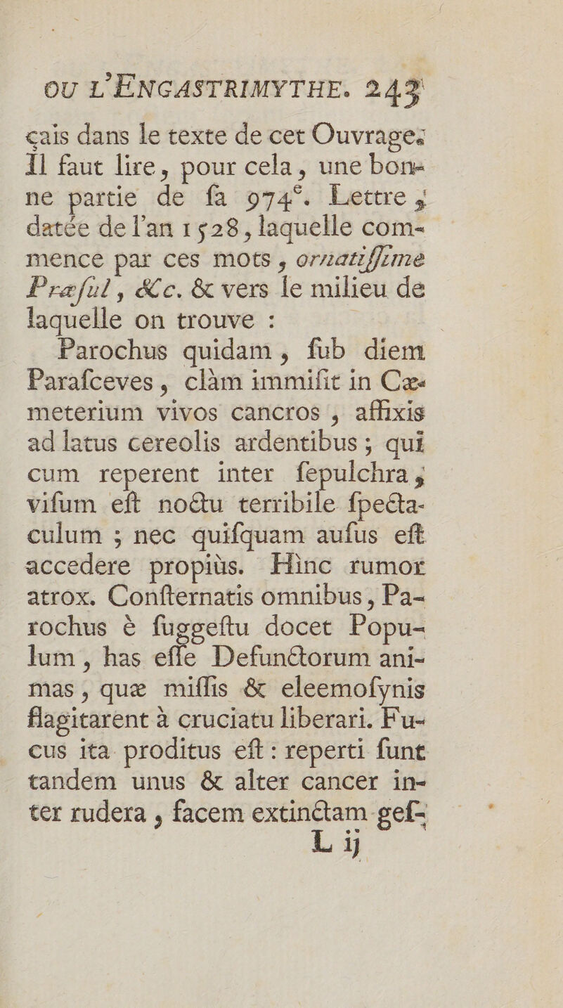 çais dans le texte de cet Ouvrage: Il faut lire, pour cela, une bone ne partie de fa 974°. Lettre, datée de l'an 1528, laquelle com- mence par ces mots , orzariffume Praæful, &amp;c.&amp; vers le milieu de laquelle on trouve : Parochus quidam, fub diem Parafceves, clàm immifit in Cæ- meterium vivos cancros , afhixis ad latus cereolis ardentibus ; qui cum reperent inter fepulchra, vifum eft noëtu terribile fpeéta- culum ; nec quifquam aufus eft accedere propits. Hinc rumor atrox. Confternatis omnibus, Pa- rochus è fugseftu docet Popu- Jum , has efe Defunétorum ani- mas , quæ miflis &amp; eleemofynis flagitarent à cruciatu liberari. Fu- cus ita proditus eff : reperti funt tandem unus &amp; alter cancer in- ter rudera , facem dé gef- 1]