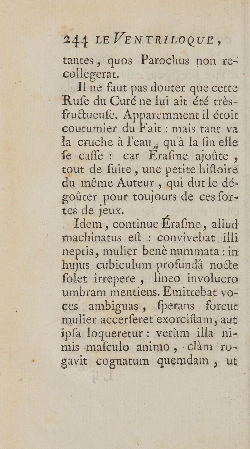 tantes, quos Parochus non re- collegerat. . Il ne faut pas douter que cette Rufe du Curé ne lui ait été très- fruétueufe. Apparemment il étoit coutumier du Fait : mais tant va la cruche à l'eau, qu'à la fin elle fe-cafle ? car Erafméeiajote , tout de fuite , une petite hiftoire du même Auteur, qui dut le dé- goûter pour toujours de ces for- tes de jeux. : Idem , continue Erafme, aliud machinatus eft : convivebat äilli neptis, mulier benè nummata : in hujus cubiculum profundà note folet irrepere , lineo involucro umbram mentiens. Emittebat vo- ces ambiguas, fperans foreut mulier accerferet exorciftam, aut ipfa loqueretur : verüm illa ni- mis mafculo animo , :cläm ro- gavit cognatum quemdam , ut