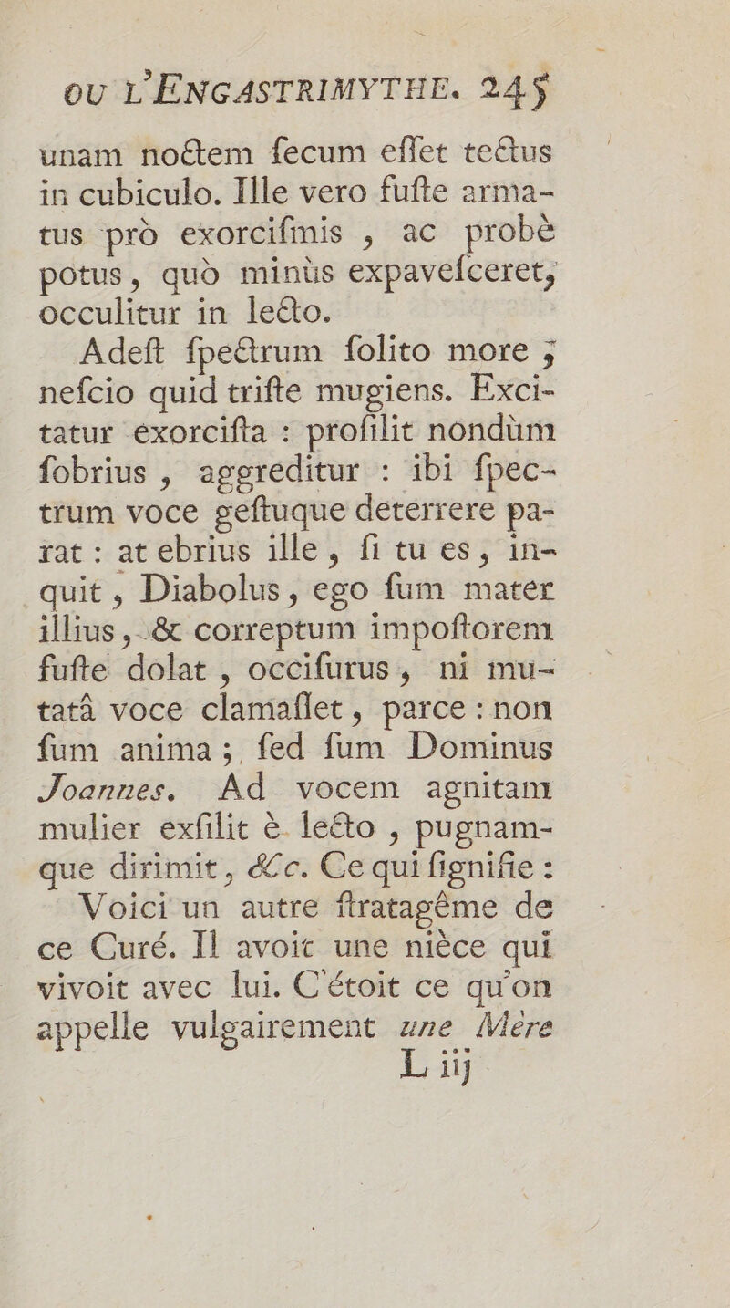 unam noétem fecum eflet teëtus in cubiculo. Ille vero fufte arma- tus pro exorcifinis ; ac probe potus, quo minüs expavefceret, occulitur in leéto. Adeft fpe&amp;rum folito more ; nefcio quid trifte mugiens. Exci- tatur éxorcifta : profilit nondüum fobrius , aggreditur : ibi fpec- trum voce geftuque dererrere pa- rat : atebrius ille, fi tu es, in- quit , Diabolus, ego fum mater illius ,_&amp; correptum impoñftorem fufte dolat , occifurus, ni mu- tatà voce clamañflet, parce : non fum anima ; fed fum Dominus Joannes. Ad vocem agnitam mulier exfilit à leéto , pugnam- que dirimit, &amp;e. Ce qui fignifie : Voici un autre firatagême de ce Curé. Il avoit une nièce qui vivoit avec lui. C'étoit ce qu'on appelle vulgairement wre Mére L ji