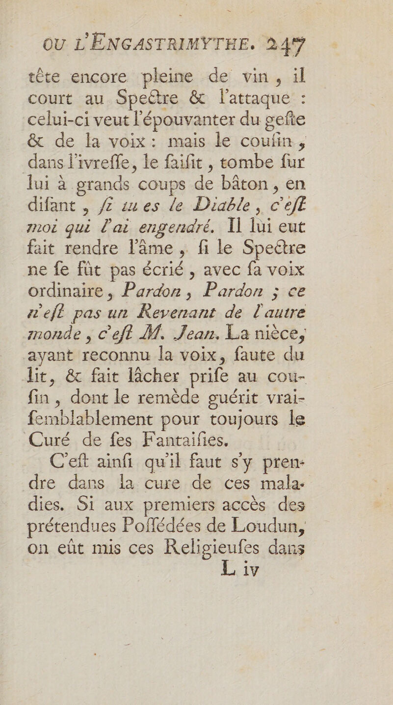 tête encore pleine de vin, ül court au Speëtre &amp; l'attaque : celui-ci veut l'épouvanter du gefte &amp; de la voix: mais le coufin, dans l'ivreffe, le faifit , tombe fur lui à grands coups de bâton, en difant , ZÆ sues de Diable, c’ejE noi qui l'ai engendré. Il lui eut fait rendre l'âme , fi le Speétre ne fe füt pas écrié , avec fa voix ordinaire, Pardon, Pardon ; ce efl pas un Revenant de l'autre mnonde , C’efl M. Jean. La nièce, ayant reconnu la voix, faute du lit, &amp; fait lâcher prife au cou- fin , dont le remède guérit vrai- femblablement pour toujours le Curé de fes Fantaifies. | C'eft ainfi quil faut s'y pren- dre dans la cure de ces mala- dies. Si aux premiers accès des prétendues Poflédées de Loudun, on eût mis ces Religieufes dans L iv