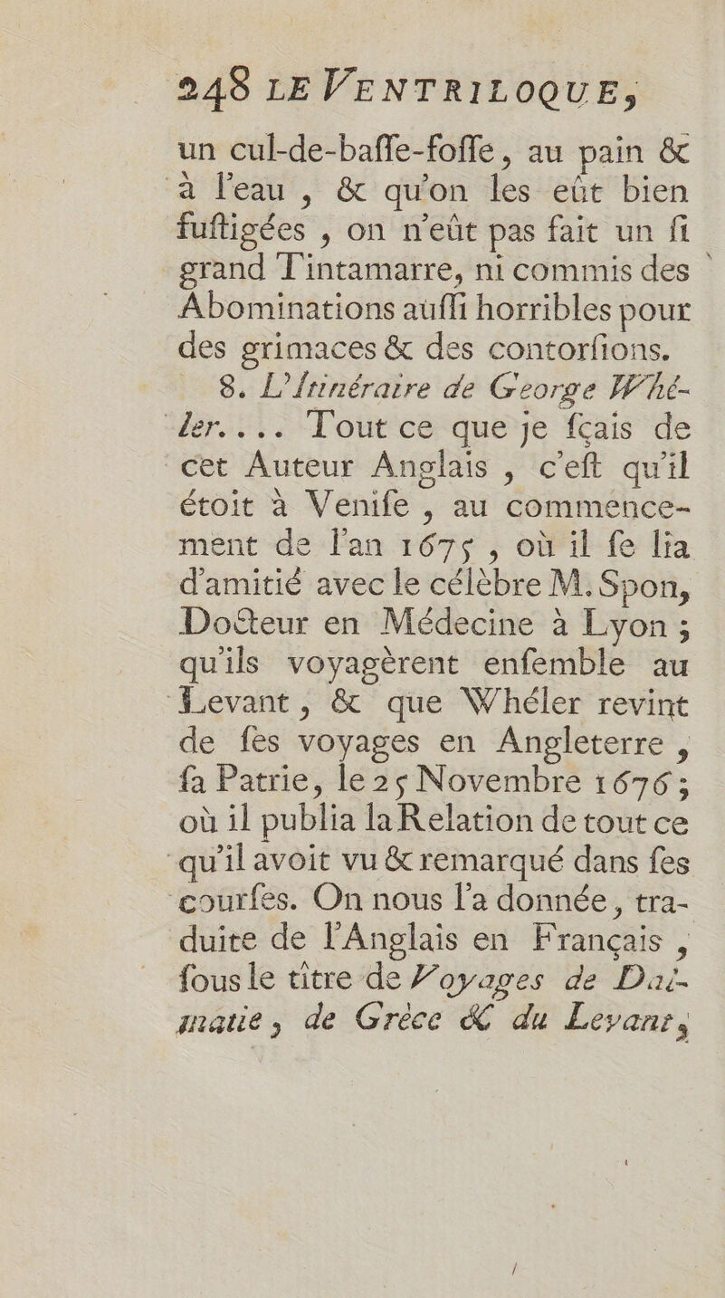 un cul-de-baffe-foffe, au pain &amp; à l'eau , &amp; qu'on les eût bien fuftigées , on n'eût pas fait un fi grand T'intamarre, ni commis des Abominations aufli horribles pour des grimaces &amp; des contorfions. _ 8. L’{rinéraire de George Whé- der... Tout ce que je fçais de cet Auteur Anglais , c'eft qu'il étoit à Venife , au commence- ment de l'an 167$ , où il fe lia d'amitié avec le célèbre M. Spon, Dofteur en Médecine à Lyon; qu'ils voyagèrent enfemble au Levant, &amp; que Whéler revint de fes voyages en Angleterre , fa Patrie, le 25 Novembre 1676 ; où il publia la Relation de tout ce “qu'il avoit vu &amp; remarqué dans fes courfes. On nous l'a donnée, tra- duite de l'Anglais en Français, fous le titre de Voyages de Dui- mmatie, de Grèce &amp; du Leyanr,