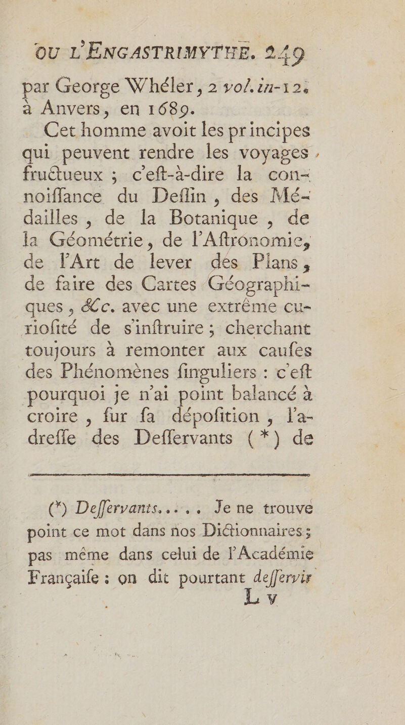 par George Whéler, 2 so/.iu-12. à Anvers, en 1689. Cet homme avoit les principes qui peuvent rendre les voyages fruétueux ; c'eft-à-dire la con- noiflance du Deflin , des Mé- dailles , de la Botanique , de la Géométrie, de l’Aftronomie, de TArt de lever des Plans, de faire des Cartes Géographi- ques , Sc. avec une extrème cu- riofité de s'inftruire ; cherchant toujours à remonter aux caufes des Phénomènes finguliers : c'eft ‘pourquoi je n'ai So balancé à croire , fur fa dépofition , l'a- dreffe des Deffervants (*) de % () Defférvants..….. Jene trouve point ce mot dans nos Dictionnaires; pas même dans celui de FAcadémie Françaile : on dit pourtant deffervir LA