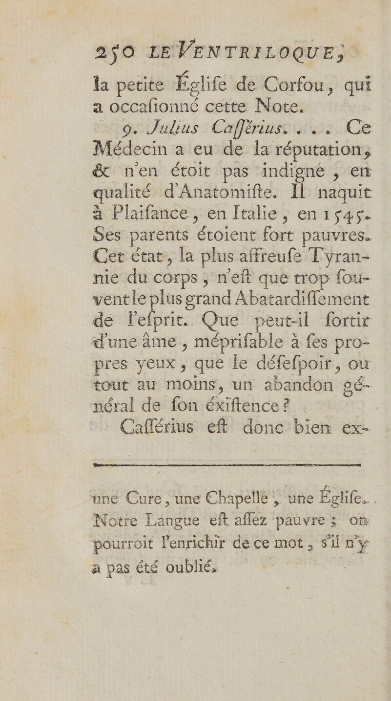 la petite Éclife de Corfou, qui a occafionné cette Note. oo alias: Cafférinsc ss Ce Médecin a eu de la réputation, &amp; n'en étoit pas indigne , en qualité d'Anatomifte. Il naquit à Plaifance , en Italie, en1s45. wes parents étoient fort pauvres. Cet état, la plus affreufe Tyran- nie du corps ; n'eft que trop fou- vent le plus grand Abatardifflement de lefprit. Que peut-il fortir d'une âme , méprifable à fes pro- pres yeux, que le défefpoir, ou tout au moins, un abandon gé- néral de fon éxiftence ? | Caflérius eft donc bien ex- . dis Era ‘une Cure , une Chapelle , une Eglife.. . Notre Langue eft aflez pauvre ; on Se ; . + Ê . æ 3 pourroit l'enrichir dece mot, Si n'y a pas été oublié,