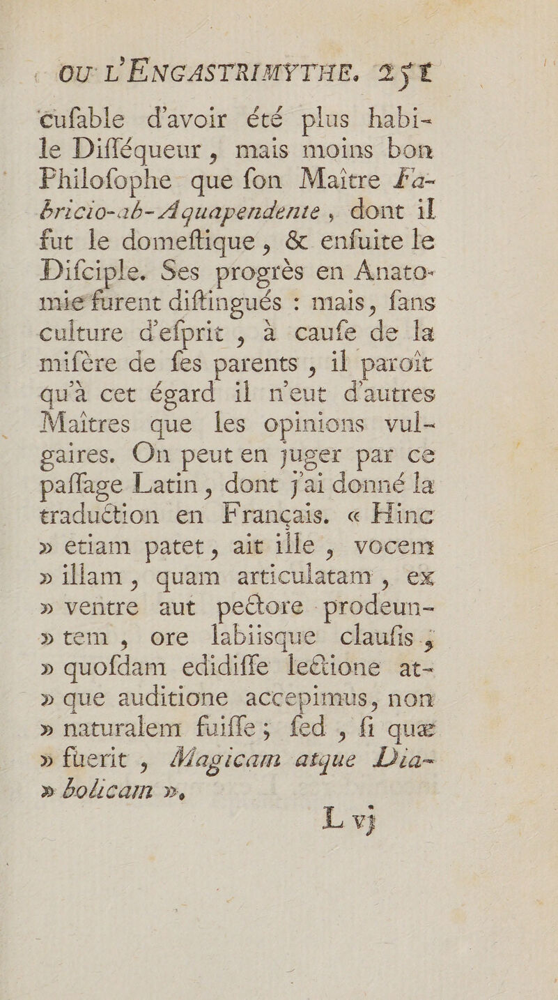 cufable d'avoir été plus habi- le Difféqueur , mais moins bon Philofophe que fon Maitre Fa- &amp;ricio-ab- Aquapendente , dont il fut le domeftique , &amp; enfuite le Difciple. Ses progrès en Anato- mie furent diftingués : mais, fans culture d'efprit , à caufe de la mifère de fes parents , il paroït qu'a cet égard il neut d'autres Maîtres que les opinions vul- gaires. On peut en juger par ce pañflage Latin, dont j'ai donné la traduction en Français. « Hinc » etiam patet, ait ille , vocem »illam, quam articulatam , ex » ventre aut pectore prodeun- »tem, ore labiisque claufis » quofdam edidiffle leétione at- _» que auditione accepimus, non » naturalem fuiffe; fed , fi quæ » fuerit , Magicam atque Dia- » bolicam », Lv;