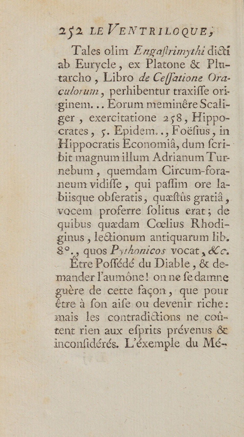 Tales olim Æagafirimyrhi di ab Eurycle, ex Platone &amp; Plu- tarcho , Libro de CefJatione Ora- culorum , perhibentur traxifle ori- ginem. .. Éorum meminèêre Scali- ger , exercitatione 258, Hippo- crates, s. FEpidem.., Foëfrus, in Hippocratis Economià, dum fcri- bit magnumillum Adrianum Tur- nebum , quemdam Circum-fora- neum vidifle , qui paflim ore la- biisque obferatis, quæftüs gratià, vocem proferre folitus erat; de quibus quædam Cœlius Rhodi- ginus , leétionum antiquarum lib. 8°., quos Pyrhonicos vocat, Se. Etre Poflédé du Diable , &amp; de- mander l’'aumône! on ne fe damne guère de cette façon, que pour être à fon aife ou devenir riche: mais les contradictions ne coû- tent rien aux efprits prévenus &amp; inconfidérés. L'éxemple du Mé-