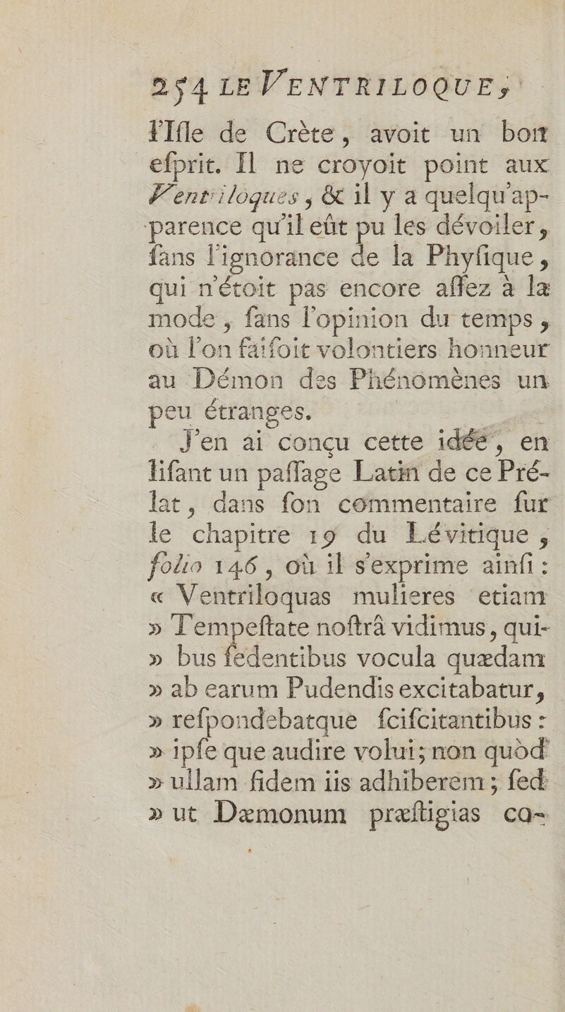 FTfle de Crète, avoit un born efprit. Il ne croyoit point aux Vent'iloques ; &amp; 11 y a quelqu'ap- parence qu'il eût pu les dévoiler, fans l'ignorance de la Phyfique, qui nétoit pas encore affez à la mode , fans l'opinion du temps, où l’on faifoit volontiers honneur au Démon des Phénomènes un peu étranges. _ J'en ai conçu cette idée, en lifant un paffage Latin de ce Pré- lat, dans fon commentaire fur le chapitre 19 du Eévirique, folio 146, où il s'exprime ainfi : « Ventriloquas mulieres etiam » Tempeftate noftrâ vidimus, qui- » bus Mdentibns vocula quædam » ab earum Pudendis excitabatur, » refpondebatque fcifcitantibus : » ipfe que audire volui; non quod » ullam fidem iis adhiberem ; fed » ut Dæmonum præftigias ca-